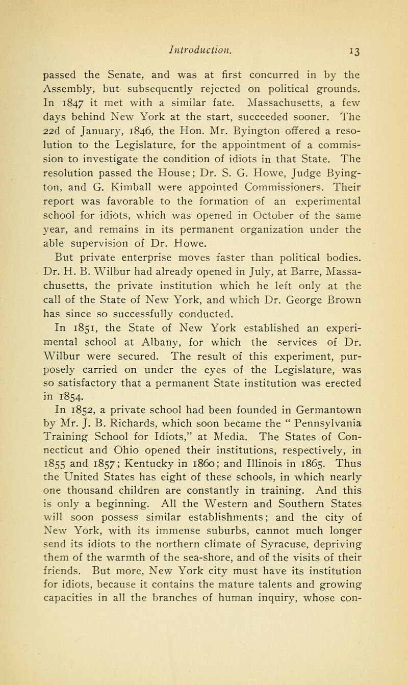 passed the Senate, and was at first concurred in by the Assembly, but subsequently rejected on political grounds. In 1847 it J^ist with a similar fate. Massachusetts, a few days behind New York at the start, succeeded sooner. The 22d of January, 1846, the Hon. Mr. Byington offered a reso- lution to the Legislature, for the appointment of a commis- sion to investigate the condition of idiots in that State. The resolution passed the House; Dr. S. G. Howe, Judge Bying- ton, and G. Kimball were appointed Commissioners. Their report was favorable to the formation of an experimental school for idiots, which was opened in October of the same year, and remains in its permanent organization under the able supervision of Dr. Howe. But private enterprise moves faster than political bodies. Dr. H. B. Wilbur had already opened in July, at Barre, Massa- chusetts, the private institution which he left only at the call of the State of New York, and which Dr. George Brown has since so successfully conducted. In 1851, the State of New York established an experi- mental school at Albany, for which the services of Dr. Wilbur were secured. The result of this experiment, pur- posely carried on under the eyes of the Legislature, was so satisfactory that a permanent State institution was erected in 1854. In 1852, a private school had been founded in Germantown by Mr. J. B. Richards, which soon became the  Pennsylvania Training School for Idiots, at Media. The States of Con- necticut and Ohio opened their institutions, respectively, in 1855 and 1857; Kentucky in i860; and Illinois in 1865. Thus the United States has eight of these schools, in which nearly one thousand children are constantly in training. And this is only a beginning. All the Western and Southern States will soon possess similar establishments; and the city of New York, with its immense suburbs, cannot much longer send its idiots to the northern climate of Syracuse, depriving them of the warmth of the sea-shore, and of the visits of their friends. But more, New York city must have its institution for idiots, because it contains the mature talents and growing capacities in all the branches of human inquiry, whose con-