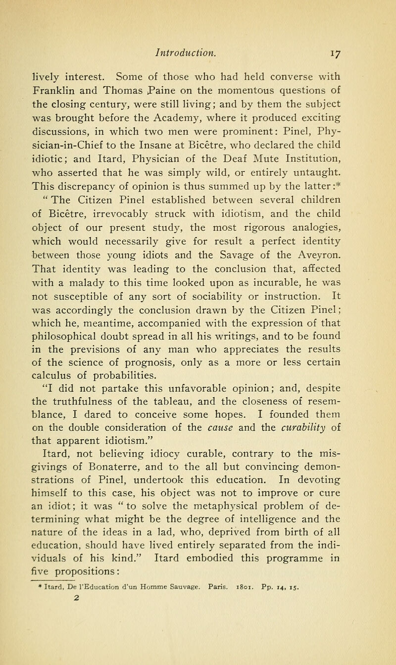 lively interest. Some of those who had held converse with Franklin and Thomas Paine on the momentous questions of the closing century, were still living; and by them the subject was brought before the Academy, where it produced exciting discussions, in which two men were prominent: Pinel, Phy- sician-in-Chief to the Insane at Bicetre, who declared the child idiotic; and Itard, Physician of the Deaf Mute Institution, who asserted that he was simply wild, or entirely untaught. This discrepancy of opinion is thus summed up by the latter:*  The Citizen Pinel established between several children of Bicetre, irrevocably struck with idiotism, and the child object of our present study, the most rigorous analogies, which would necessarily give for result a perfect identity between those young idiots and the Savage of the Aveyron, That identity was leading to the conclusion that, affected with a malady to this time looked upon as incurable, he was not susceptible of any sort of sociability or instruction. It was accordingly the conclusion drawn by the Citizen Pinel; which he, meantime, accompanied with the expression of that philosophical doubt spread in all his writings, and to be found in the previsions of any man who appreciates the results of the science of prognosis, only as a more or less certain calculus of probabilities. I did not partake this unfavorable opinion; and, despite the truthfulness of the tableau, and the closeness of resem- blance, I dared to conceive some hopes. I founded them on the double consideration of the cause and the curability of that apparent idiotism. Itard, not believing idiocy curable, contrary to the mis- givings of Bonaterre, and to the all but convincing demon- strations of Pinel, undertook this education. In devoting himself to this case, his object was not to improve or cure an idiot; it was to solve the metaphysical problem of de- termining what might be the degree of intelligence and the nature of the ideas in a lad, who, deprived from birth of all education, should have lived entirely separated from the indi- viduals of his kind. Itard embodied this programme in five propositions: * Itard, De I'Education d'un Homme Sauvage. Paris. 1801. Pp. 14, 15. 2