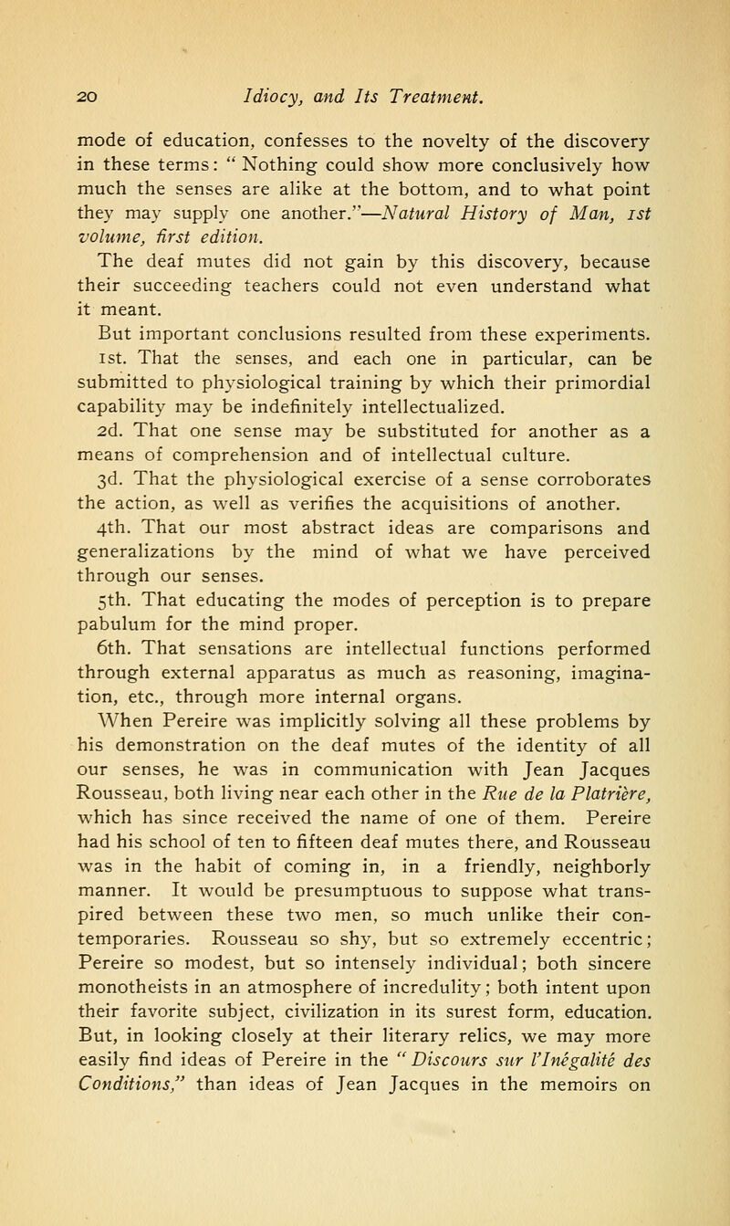 mode of education, confesses to the novelty of the discovery in these terms:  Nothing could show more conclusively how much the senses are alike at the bottom, and to what point they may supply one another.—Natural History of Man, ist volume, first edition. The deaf mutes did not gain by this discovery, because their succeeding teachers could not even understand what it meant. But important conclusions resulted from these experiments. 1st. That the senses, and each one in particular, can be submitted to physiological training by which their primordial capability may be indefinitely intellectualized. 2d. That one sense may be substituted for another as a means of comprehension and of intellectual culture. 3d. That the physiological exercise of a sense corroborates the action, as well as verifies the acquisitions of another. 4th. That our most abstract ideas are comparisons and generalizations by the mind of what we have perceived through our senses. 5th. That educating the modes of perception is to prepare pabulum for the mind proper. 6th. That sensations are intellectual functions performed through external apparatus as much as reasoning, imagina- tion, etc., through more internal organs. When Pereire was implicitly solving all these problems by his demonstration on the deaf mutes of the identity of all our senses, he was in communication with Jean Jacques Rousseau, both living near each other in the Rue de la Platriere, which has since received the name of one of them. Pereire had his school of ten to fifteen deaf mutes there, and Rousseau was in the habit of coming in, in a friendly, neighborly manner. It would be presumptuous to suppose what trans- pired between these two men, so much unlike their con- temporaries. Rousseau so shy, but so extremely eccentric; Pereire so modest, but so intensely individual; both sincere monotheists in an atmosphere of incredulity; both intent upon their favorite subject, civilization in its surest form, education. But, in looking closely at their literary relics, we may more easily find ideas of Pereire in the  Discours sur I'Inegalite des Conditions, than ideas of Jean Jacques in the memoirs on