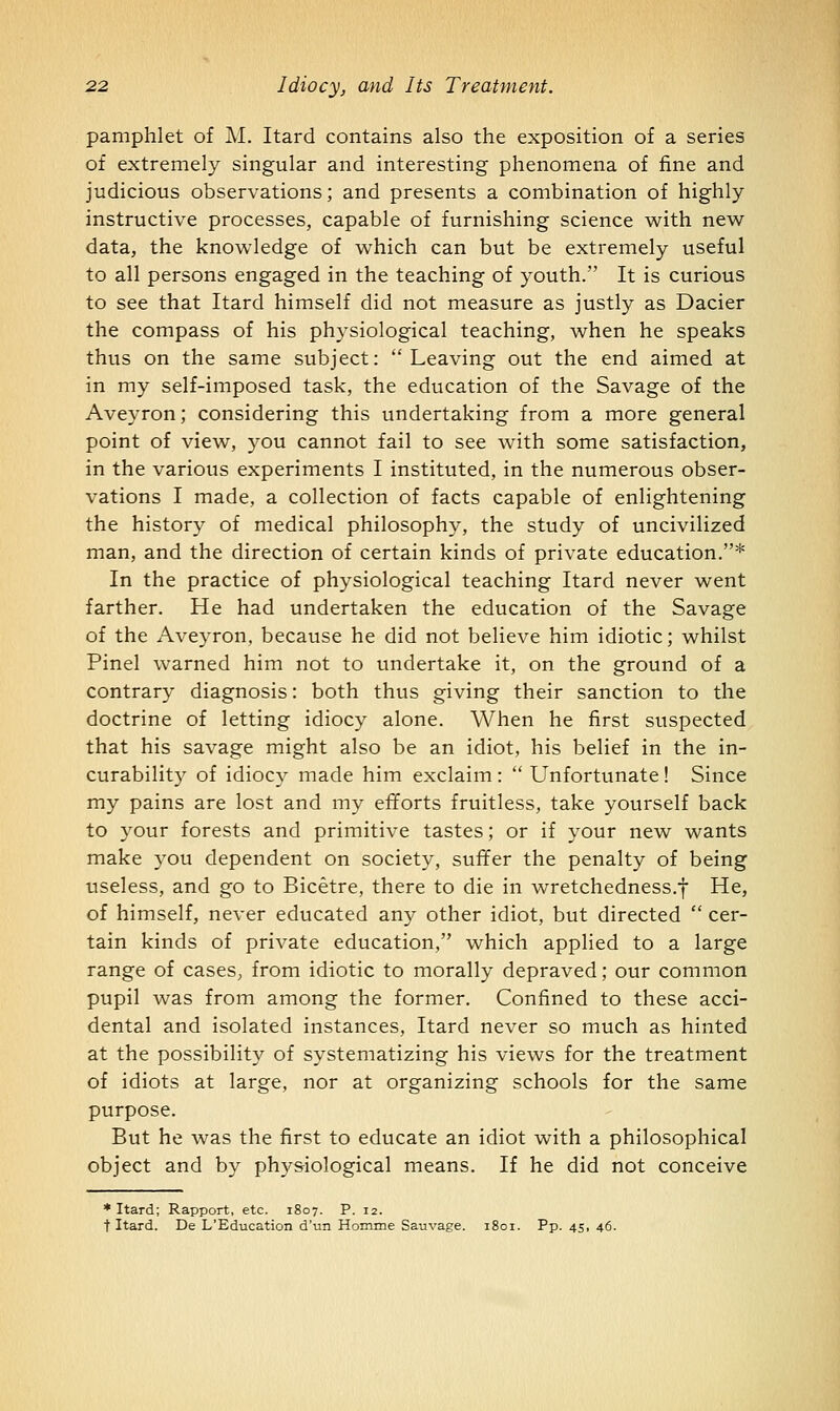 pamphlet of M. Itard contains also the exposition of a series of extremely singular and interesting phenomena of fine and judicious observations; and presents a combination of highly instructive processes, capable of furnishing science with new data, the knowledge of which can but be extremely useful to all persons engaged in the teaching of youth. It is curious to see that Itard himself did not measure as justly as Dacier the compass of his physiological teaching, when he speaks thus on the same subject: Leaving out the end aimed at in my self-imposed task, the education of the Savage of the Aveyron; considering this undertaking from a more general point of view, you cannot fail to see with some satisfaction, in the various experiments I instituted, in the numerous obser- vations I made, a collection of facts capable of enlightening the history of medical philosophy, the study of uncivilized man, and the direction of certain kinds of private education.* In the practice of physiological teaching Itard never went farther. He had undertaken the education of the Savage of the Aveyron, because he did not believe him idiotic; whilst Pinel warned him not to undertake it, on the ground of a contrary diagnosis: both thus giving their sanction to the doctrine of letting idiocy alone. When he first suspected that his savage might also be an idiot, his belief in the in- curability of idiocy made him exclaim:  Unfortunate! Since my pains are lost and my efforts fruitless, take yourself back to your forests and primitive tastes; or if your new wants make you dependent on society, suffer the penalty of being useless, and go to Bicetre, there to die in wretchedness.f He, of himself, never educated any other idiot, but directed  cer- tain kinds of private education, which applied to a large range of cases, from idiotic to morally depraved; our common pupil was from among the former. Confined to these acci- dental and isolated instances, Itard never so much as hinted at the possibility of systematizing his views for the treatment of idiots at large, nor at organizing schools for the same purpose. But he was the first to educate an idiot with a philosophical object and by physiological means. If he did not conceive * Itard; Rapport, etc. 1807. P. 12. t Itard. De L'Education d'un Homme Sauvage. 1801. Pp. 45, 46.