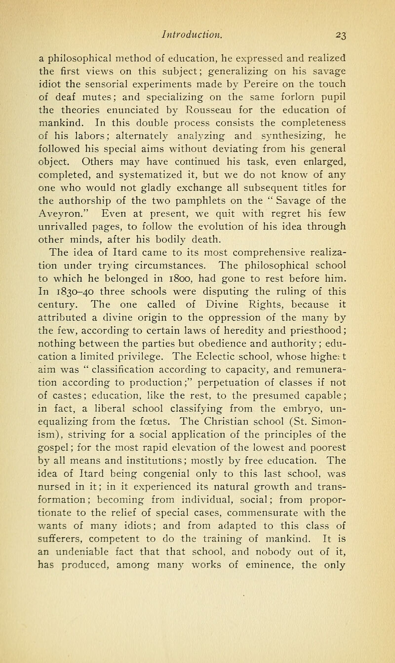 a philosophical method of education, he expressed and realized the first views on this subject; generalizing on his savage idiot the sensorial experiments made by Pereire on the touch of deaf mutes; and specializing on the same forlorn pupil the theories enunciated by Rousseau for the education of mankind. In this double process consists the completeness of his labors; alternately analyzing and synthesizing, he followed his special aims without deviating from his general object. Others may have continued his task, even enlarged, completed, and systematized it, but we do not know of any one who would not gladly exchange all subsequent titles for the authorship of the two pamphlets on the  Savage of the Aveyron. Even at present, we quit with regret his few unrivalled pages, to follow the evolution of his idea through other minds, after his bodily death. The idea of Itard came to its most comprehensive realiza- tion under trying circumstances. The philosophical school to which he belonged in 1800, had gone to rest before him. In 1830-40 three schools were disputing the ruling of this century. The one called of Divine Rights, because it attributed a divine origin to the oppression of the many by the few, according to certain laws of heredity and priesthood; nothing between the parties but obedience and authority; edu- cation a limited privilege. The Eclectic school, whose highcL t aim was  classification according to capacity, and remunera- tion according to production; perpetuation of classes if not of castes; education, like the rest, to the presumed capable; in fact, a liberal school classifying from the embryo, un- equalizing from the foetus. The Christian school (St. Simon- ism), striving for a social application of the principles of the gospel; for the most rapid elevation of the lowest and poorest by all means and institutions; mostly by free education. The idea of Itard being congenial only to this last school, was nursed in it; in it experienced its natural growth and trans- formation ; becoming from individual, social; from propor- tionate to the relief of special cases, commensurate with the Vv^ants of many idiots; and from adapted to this class of sufferers, competent to do the training of mankind. It is an undeniable fact that that school, and nobody out of it, has produced, among many works of eminence, the only