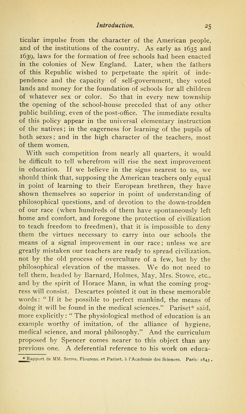 ticular impulse from the character of the American people, and of the institutions of the country. As early as 1635 and 1639, laws for the formation of free schools had been enacted in the colonies of New England. Later, when the fathers of this Republic wished to perpetuate the spirit of inde- pendence and the capacity of self-government, they voted lands and money for the foundation of schools for all children of whatever sex or color. So that in every new township the opening of the school-house preceded that of any other public building, even of the post-office. The immediate results of this policy appear in the universal elementary instruction of the natives; in the eagerness for learning of the pupils of both sexes; and in the high character of the teachers, most of them women. With such competition from nearly all quarters, it would be difficult to tell wherefrom will rise the next improvement in education. If we believe in the signs nearest to us, we should think that, supposing the American teachers only equal in point of learning to their European brethren, they have shown themselves so superior in point of understanding of philosophical questions, and of devotion to the down-trodden of our race (when hundreds of them have spontaneously left home and comfort, and foregone the protection of civilization to teach freedom to freedmen), that it is impossible to deny them the virtues necessary to carry into our schools the means of a signal improvement in our race; unless we are greatly mistaken our teachers are ready to spread civilization, not by the old process of overculture of a few, but by the philosophical elevation of the masses. We do not need to tell them, headed by Barnard, Holmes, May, Mrs. Stowe, etc., and by the spirit of Horace Mann, in what the coming prog- ress will consist. Descartes pointed it out in these memorable words:  If it be possible to perfect mankind, the means of doing it will be found in the medical sciences. Pariset* said, more explicitly:  The physiological method of education is an example worthy of imitation, of the alliance of hygiene, medical science, and moral philosophy. And the curriculum proposed by Spencer comes nearer to this object than any previous one. A deferential reference to his work on educa- * Rapport rie MM. Serres, Flourens, et Pariset, h 1'Academic des Sciences. Paris: 1843 .