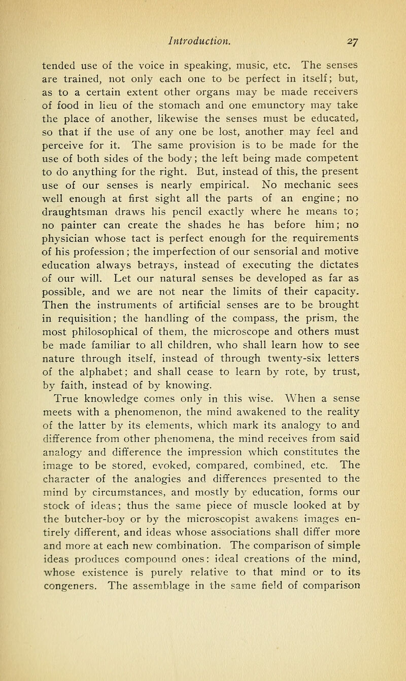 tended use of the voice in speaking, music, etc. The senses are trained, not only each one to be perfect in itself; but, as to a certain extent other organs may be made receivers of food in lieu of the stomach and one emunctory may take the place of another, likewise the senses must be educated, so that if the use of any one be lost, another may feel and perceive for it. The same provision is to be made for the use of both sides of the body; the left being made competent to do anything for the right. But, instead of this, the present use of our senses is nearly empirical. No mechanic sees well enough at first sight all the parts of an engine; no draughtsman draws his pencil exactly where he means to; no painter can create the shades he has before him; no physician whose tact is perfect enough for the requirements of his profession; the imperfection of our sensorial and motive education always betrays, instead of executing the dictates of our will. Let our natural senses be developed as far as possible, and we are not near the limits of their capacity. Then the instruments of artificial senses are to be brought in requisition; the handling of the compass, the prism, the most philosophical of them, the microscope and others must be made familiar to all children, who shall learn how to see nature through itself, instead of through twenty-six letters of the alphabet; and shall cease to learn by rote, by trust, by faith, instead of by knowing. True knowledge comes only in this wise. When a sense meets with a phenomenon, the mind awakened to the reality of the latter by its elements, which mark its analogy to and difference from other phenomena, the mind receives from said analogy and difference the impression which constitutes the image to be stored, evoked, compared, combined, etc. The character of the analogies and differences presented to the mind by circumstances, and mostly b}^ education, forms our stock of ideas; thus the same piece of muscle looked at by the butcher-boy or by the microscopist awakens images en- tirely different, and ideas whose associations shall differ more and more at each new combination. The comparison of simple ideas produces compound ones: ideal creations of the mind, whose existence is purely relative to that mind or to its congeners. The assemblage in the same field of comparison