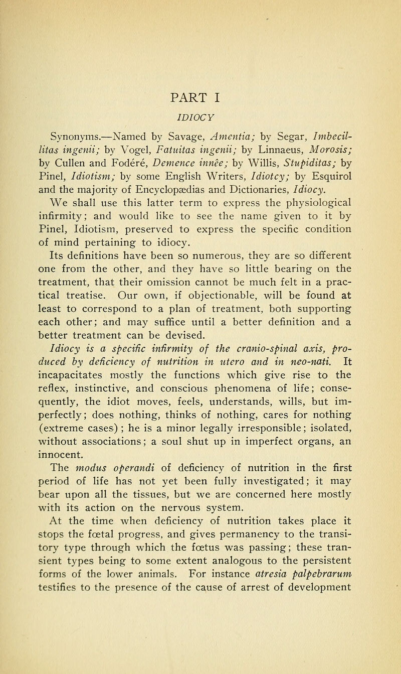 PART I IDIOCY Synonyms.—Named by Savage, Amentia; by Segar, Imbecil- litas ingenii; by Vogel, Fatuitas ingenii; by Linnaeus, Morosis; by Cullen and Fodere, Demence innee; by Willis, Stupiditas; by Pinel, Idiotism; by some English Writers, Idiotcy; by Esquirol and the majority of Encyclopcedias and Dictionaries, Idiocy. We shall use this latter term to express the physiological infirmity; and would like to see the name given to it by Pinel, Idiotism, preserved to express the specific condition of mind pertaining to idiocy. Its definitions have been so numerous, they are so different one from the other, and they have so little bearing on the treatment, that their omission cannot be much felt in a prac- tical treatise. Our ow^n, if objectionable, wrill be found at least to correspond to a plan of treatment, both supporting each other; and may suffice until a better definition and a better treatment can be devised. Idiocy is a specific infirmity of the crania-spinal axis, pro- duced by deficiency of nutrition in utero and in neo-nati. It incapacitates mostly the functions which give rise to the reflex, instinctive, and conscious phenomena of life; conse- quently, the idiot moves, feels, understands, wills, but im- perfectly; does nothing, thinks of nothing, cares for nothing (extreme cases) ; he is a minor legally irresponsible; isolated, without associations; a soul shut up in imperfect organs, an innocent. The modus operandi of deficiency of nutrition in the first period of life has not yet been fully investigated; it may bear upon all the tissues, but we are concerned here mostly with its action on the nervous system. At the time when deficiency of nutrition takes place it stops the foetal progress, and gives permanency to the transi- tory type through which the foetus was passing; these tran- sient types being to some extent analogous to the persistent forms of the lower animals. For instance atresia palpebrarum testifies to the presence of the cause of arrest of development