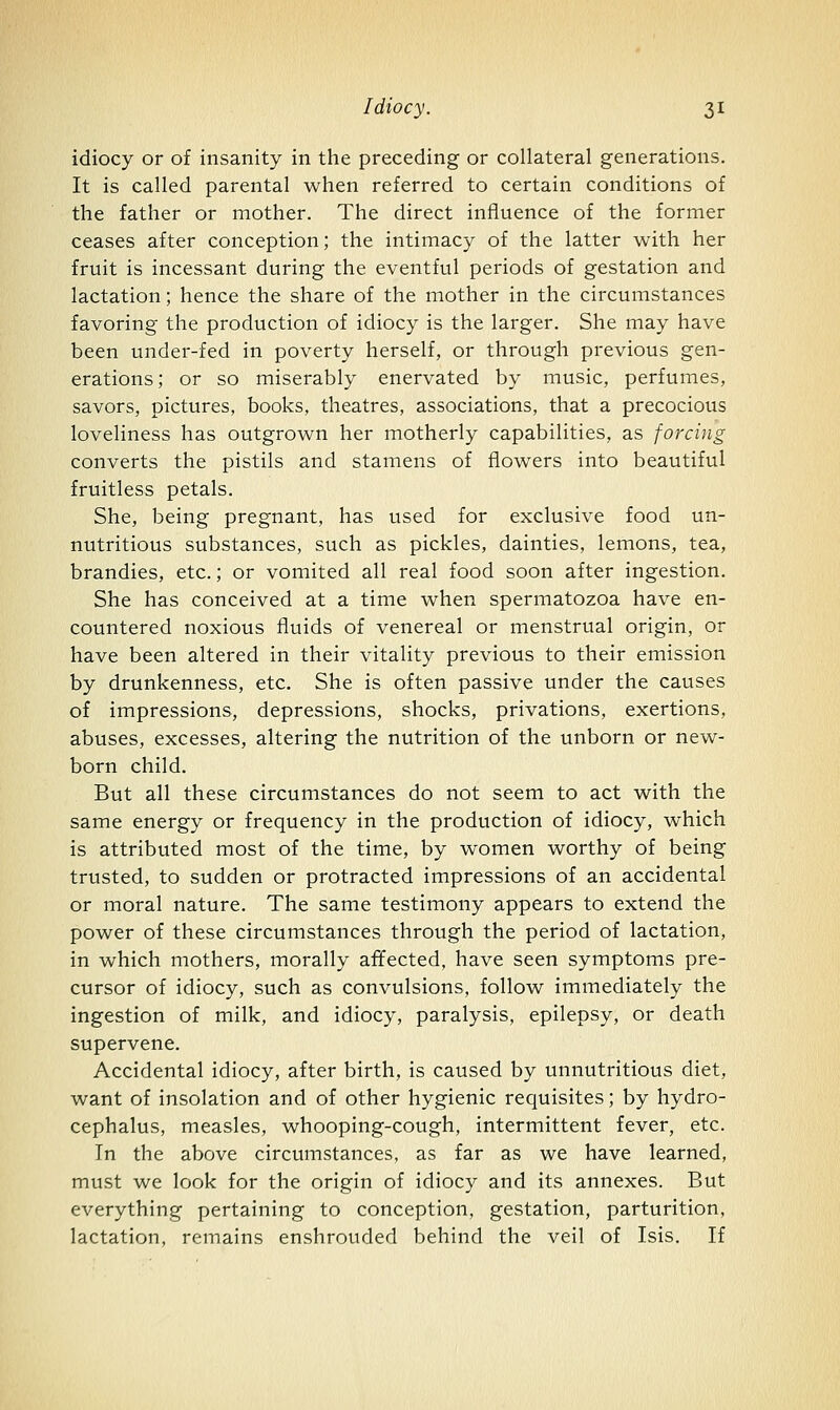 idiocy or of insanity in the preceding or collateral generations. It is called parental when referred to certain conditions of the father or mother. The direct influence of the former ceases after conception; the intimacy of the latter with her fruit is incessant during the eventful periods of gestation and lactation; hence the share of the mother in the circumstances favoring the production of idiocy is the larger. She may have been under-fed in poverty herself, or through previous gen- erations ; or so miserably enervated by music, perfumes, savors, pictures, books, theatres, associations, that a precocious loveliness has outgrown her motherly capabilities, as forcing converts the pistils and stamens of flowers into beautiful fruitless petals. She, being pregnant, has used for exclusive food un- nutritious substances, such as pickles, dainties, lemons, tea, brandies, etc.; or vomited all real food soon after ingestion. She has conceived at a time when spermatozoa have en- countered noxious fluids of venereal or menstrual origin, or have been altered in their vitality previous to their emission by drunkenness, etc. She is often passive under the causes of impressions, depressions, shocks, privations, exertions, abuses, excesses, altering the nutrition of the unborn or new- born child. But all these circumstances do not seem to act with the same energy or frequency in the production of idiocy, which is attributed most of the time, by women worthy of being trusted, to sudden or protracted impressions of an accidental or moral nature. The same testimony appears to extend the power of these circumstances through the period of lactation, in which mothers, morally affected, have seen symptoms pre- cursor of idiocy, such as convulsions, follow immediately the ingestion of milk, and idiocy, paralysis, epilepsy, or death supervene. Accidental idiocy, after birth, is caused by unnutritious diet, want of insolation and of other hygienic requisites; by hydro- cephalus, measles, whooping-cough, intermittent fever, etc. In the above circumstances, as far as we have learned, must we look for the origin of idiocy and its annexes. But everything pertaining to conception, gestation, parturition, lactation, remains enshrouded behind the veil of Isis. If