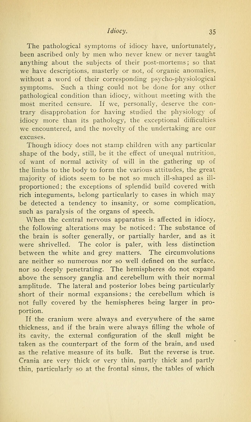 The pathological symptoms of idiocy have, unfortunately, been ascribed only by men who never knew or never taught anything about the subjects of their post-mortems; so that we have descriptions, masterly or not, of organic anomalies, without a word of their corresponding psycho-physiological symptoms. Such a thing could not be done for any other pathological condition than idiocy, without meeting with the most merited censure. If we, personally, deserve the con- trary disapprobation for having studied the physiology of idiocy more than its pathology, the exceptional difficulties we encountered, and the novelty of the undertaking are our excuses. Though idiocy does not stamp children with any particular shape of the body, still, be it the effect of unequal nutrition, of want of normal activity of will in the gathering up of the limbs to the body to form the various attitudes, the great majority of idiots seem to be not so much ill-shaped as ill- proportioned; the exceptions of splendid build covered with rich integuments, belong particularly to cases in which may be detected a tendency to insanity, or some complication, such as paralysis of the organs of speech. When the central nervous apparatus is affected in idiocy, the following alterations may be noticed: The substance of the brain is softer generally, or partially harder, and as it were shrivelled. The color is paler, with less distinction between the white and grey matters. The circumvolutions are neither so numerous nor so well defined on the surface, nor so deeply penetrating. The hemispheres do not expand above the sensory ganglia and cerebellum with their normal amplitude. The lateral and posterior lobes being particularly short of their normal expansions; the cerebellum which is not fully covered by the hemispheres being larger in pro- portion. If the cranium were always and everywhere of the same thickness, and if the brain were always filling the whole of its cavity, the external configuration of the skull might be taken as the counterpart of the form of the brain, and used as the relative measure of its bulk. But the reverse is true. Crania are very thick or very thin, partly thick and partly thin, particularly so at the frontal sinus, the tables of which