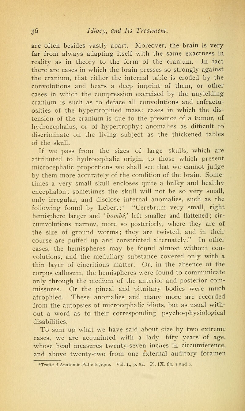 are often besides vastly apart. Moreover, the brain is very far from always adapting itself with the same exactness in reality as in theory to the form of the cranium. In fact there are cases in which the brain presses so strongly against the cranium, that either the internal table is eroded by the convolutions and bears a deep imprint of them, or other cases in which the compression exercised by the unyielding cranium is such as to deface all convolutions and enfractu- osities of the hypertrophied mass; cases in which the dis- tension of the cranium is due to the presence of a tumor, of hydrocephalus, or of hypertrophy; anomalies as difficult to discriminate on the living subject as the thickened tables of the skull. If we pass from the sizes of large skulls, which are attributed to hydrocephalic origin, to those which present microcephalic proportions we shall see that we cannot judge by them more accurately of the condition of the brain. Some- times a very small skull encloses quite a bulky and healthy encephalon; sometimes the skull will not be so very small, only irregular, and disclose internal anomalies, such as the following found by Lebert:* Cerebrum very small, right hemisphere larger and ' homhe' left smaller and flattened; cir- cumvolutions narrow, more so posteriorly, where they are of the size of ground worms; they are twisted, and in their course are puffed up and constricted alternately. In other cases, the hemispheres may be found almost without con- volutions, and the medullary substance covered only with a thin layer of cineritious matter. Or, in the absence of the corpus callosum, the hemispheres were found to communicate only through the medium of the anterior and posterior com- missures. Or the pineal and pituitary bodies were much atrophied. These anomalies and many more are recorded from the autopsies of microcephalic idiots, but as usual with- out a word as to their corresponding psycho-physiological disabilities. To sum up what we have said about raze by two extreme cases, we are acquainted with a lady fifty years of age, whose head measures twenty-seven incites in circumference, and above twenty-two from one external auditory foramen *Traite d'Anatomie Pathologique. Vol. I., p. 84. PI. IX, fig. 1 and 2.