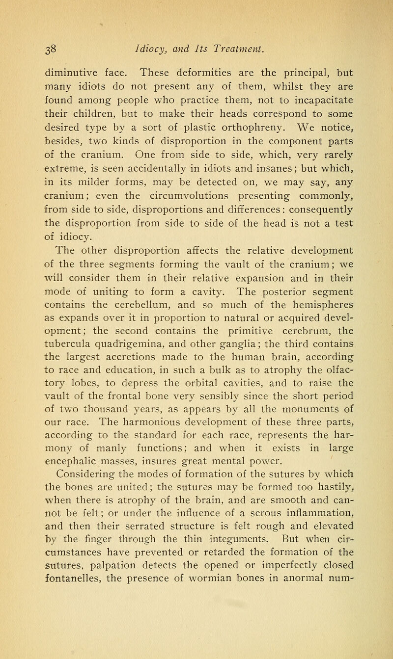 diminutive face. These deformities are the principal, but many idiots do not present any of them, whilst they are found among people who practice them, not to incapacitate their children, but to make their heads correspond to some desired type by a sort of plastic orthophreny. We notice, besides, two kinds of disproportion in the component parts of the cranium. One from side to side, which, very rarely extreme, is seen accidentally in idiots and insanes; but which, in its milder forms, may be detected on, we may say, any cranium; even the circumvolutions presenting commonly, from side to side, disproportions and differences : consequently the disproportion from side to side of the head is not a test of idiocy. The other disproportion affects the relative development of the three segments forming the vault of the cranium; we will consider them in their relative expansion and in their mode of uniting to form a cavity. The posterior segment contains the cerebellum, and so much of the hemispheres as expands over it in proportion to natural or acquired devel- opment ; the second contains the primitive cerebrum, the tubercula quadrigemina, and other ganglia; the third contains the largest accretions made to the human brain, according to race and education, in such a bulk as to atrophy the olfac- tory lobes, to depress the orbital cavities, and to raise the vault of the frontal bone very sensibly since the short period of two thousand years, as appears by all the monuments of our race. The harmonious development of these three parts, according to the standard for each race, represents the har- mony of manly functions; and when it exists in large encephalic masses, insures great mental power. Considering the modes of formation of the sutures by which the bones are united; the sutures may be formed too hastily, when there is atrophy of the brain, and are smooth and can- not be felt; or under the influence of a serous inflammation, and then their serrated structure is felt rough and elevated by the finger through the thin integuments. But when cir- cumstances have prevented or retarded the formation of the sutures, palpation detects the opened or imperfectly closed fontanelles, the presence of wormian bones in anormal num-