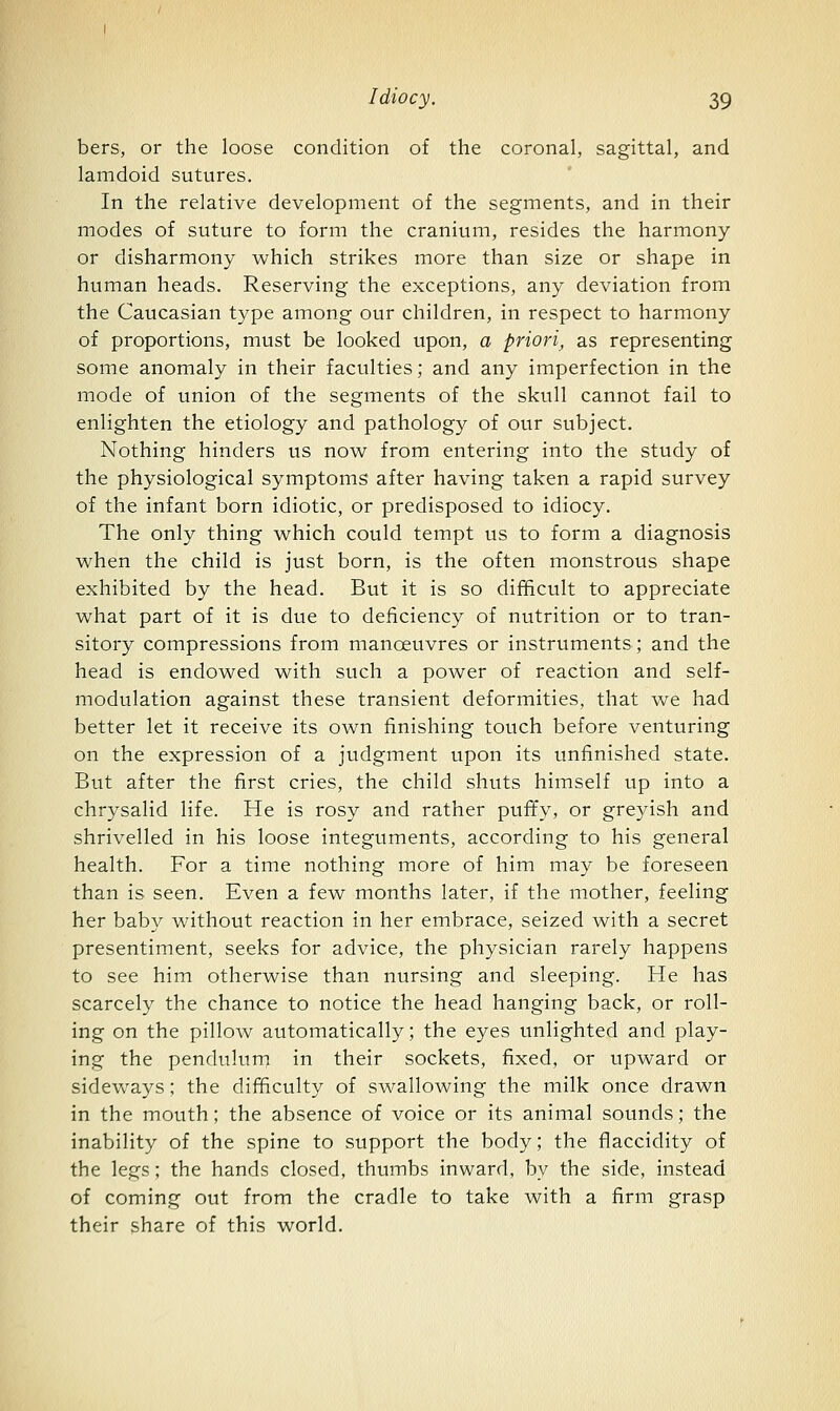 bers, or the loose condition of the coronal, sagittal, and lamdoid sutures. In the relative development of the segments, and in their modes of suture to form the cranium, resides the harmony or disharmony which strikes more than size or shape in human heads. Reserving the exceptions, any deviation from the Caucasian type among our children, in respect to harmony of proportions, must be looked upon, a priori, as representing some anomaly in their faculties; and any imperfection in the mode of union of the segments of the skull cannot fail to enlighten the etiology and pathology of our subject. Nothing hinders us now from entering into the study of the physiological symptoms after having taken a rapid survey of the infant born idiotic, or predisposed to idiocy. The only thing which could tempt us to form a diagnosis when the child is just born, is the often monstrous shape exhibited by the head. But it is so difficult to appreciate what part of it is due to deficiency of nutrition or to tran- sitory compressions from manoeuvres or instruments; and the head is endowed with such a power of reaction and self- modulation against these transient deformities, that we had better let it receive its own finishing touch before venturing on the expression of a judgment upon its unfinished state. But after the first cries, the child shuts himself up into a chrysalid life. He is rosy and rather puffy, or greyish and shrivelled in his loose integuments, according to his general health. For a time nothing more of him may be foreseen than is seen. Even a few months later, if the mother, feeling her baby without reaction in her embrace, seized with a secret presentiment, seeks for advice, the physician rarely happens to see him otherwise than nursing and sleeping. He has scarcely the chance to notice the head hanging back, or roll- ing on the pillow automatically; the eyes unlighted and play- ing the penduluni in their sockets, fixed, or upward or sidevv'ays; the difficulty of swallowing the milk once drawn in the mouth; the absence of voice or its animal sounds; the inability of the spine to support the body; the flaccidity of the legs; the hands closed, thumbs inward, by the side, instead of coming out from the cradle to take with a firm grasp their share of this world.