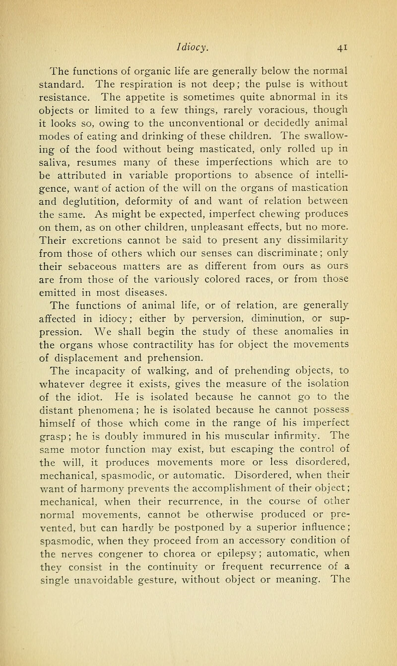 The functions of organic life are generally below the normal standard. The respiration is not deep; the pulse is without resistance. The appetite is sometimes quite abnormal in its objects or limited to a few things, rarely voracious, though it looks so, owing to the unconventional or decidedly animal modes of eating and drinking of these children. The swallow- ing of the food without being masticated, only rolled up in saliva, resumes many of these imperfections which are to be attributed in variable proportions to absence of intelli- gence, want) of action of the will on the organs of mastication and deglutition, deformity of and want of relation between the same. As might be expected, imperfect chewing produces on them, as on other children, unpleasant effects, but no more. Their excretions cannot be said to present any dissimilarity from those of others which our senses can discriminate; only their sebaceous matters are as different from ours as ours are from those of the variously colored races, or from those emitted in most diseases. The functions of animal life, or of relation, are generally affected in idiocy; either by perversion, diminution, or sup- pression. We shall begin the study of these anomalies in the organs whose contractility has for object the movements of displacement and prehension. The incapacity of walking, and of prehending objects, to whatever degree it exists, gives the measure of the isolation of the idiot. He is isolated because he cannot go to the distant phenomena; he is isolated because he cannot possess himself of those which come in the range of his imperfect grasp; he is doubly immured in his muscular infirmity. The same motor function may exist, but escaping the control of the will, it produces movements more or less disordered, mechanical, spasmodic, or automatic. Disordered, when their Vv^ant of harmony prevents the accomplishment of their object; mechanical, when their recurrence, in the course of other normal movements, cannot be otherwise produced or pre- vented, but can hardly be postponed by a superior influence; spasmodic, when they proceed from an accessory condition of the nerves congener to chorea or epilepsy; automatic, when they consist in the continuity or frequent recurrence of a single unavoidable gesture, without object or meaning. The