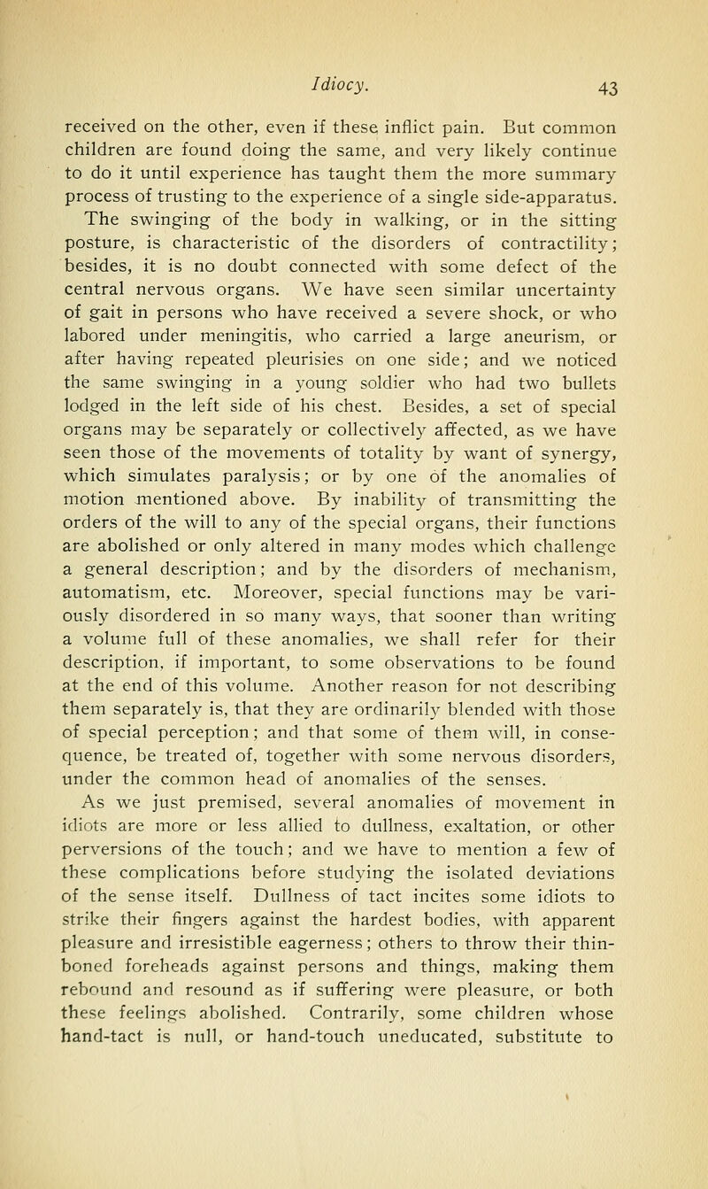 received on the other, even if these inflict pain. But common children are found doing the same, and very likely continue to do it until experience has taught them the more summary process of trusting to the experience of a single side-apparatus. The swinging of the body in walking, or in the sitting posture, is characteristic of the disorders of contractility; besides, it is no doubt connected with some defect of the central nervous organs. We have seen similar uncertainty of gait in persons who have received a severe shock, or who labored under meningitis, who carried a large aneurism, or after having repeated pleurisies on one side; and we noticed the same swinging in a young soldier who had two bullets lodged in the left side of his chest. Besides, a set of special organs may be separately or collectively affected, as we have seen those of the movements of totality by want of synergy, which simulates paralysis; or by one of the anomalies of motion mentioned above. By inability of transmitting the orders of the will to any of the special organs, their functions are abolished or only altered in many modes which challenge a general description; and by the disorders of mechanism, automatism, etc. Moreover, special functions may be vari- ously disordered in so many ways, that sooner than writing a volume full of these anomalies, we shall refer for their description, if important, to some observations to be found at the end of this volume. Another reason for not describing them separately is, that they are ordinaril}^ blended with those of special perception; and that some of them will, in conse- quence, be treated of, together with some nervous disorders, under the common head of anomalies of the senses. As we just premised, several anomalies of movement in idiots are more or less allied to dullness, exaltation, or other perversions of the touch; and we have to mention a few of these complications before studying the isolated deviations of the sense itself. Dullness of tact incites some idiots to strike their fingers against the hardest bodies, with apparent pleasure and irresistible eagerness; others to throw their thin- boned foreheads against persons and things, making them rebound and resound as if suffering were pleasure, or both these feelings abolished. Contrarily, some children whose hand-tact is null, or hand-touch uneducated, substitute to