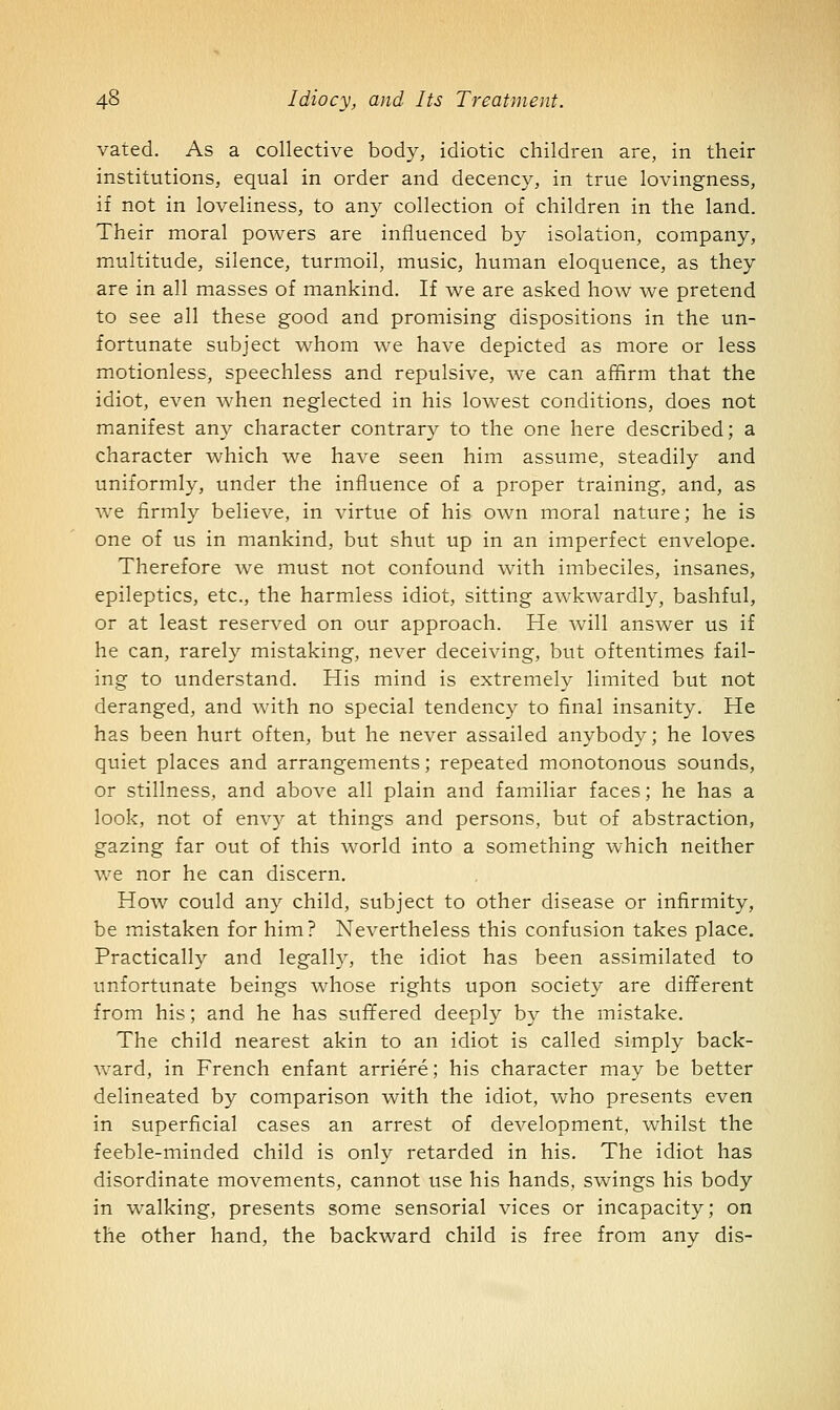 vated. As a collective body, idiotic children are, in their institutions, equal in order and decency, in true lovingness, if not in loveliness, to any collection of children in the land. Their moral powers are influenced by isolation, company, multitude, silence, turmoil, music, human eloquence, as they are in all masses of mankind. If we are asked how we pretend to see all these good and promising dispositions in the un- fortunate subject whom we have depicted as more or less motionless, speechless and repulsive, we can afQrm that the idiot, even when neglected in his lowest conditions, does not manifest any character contrary to the one here described; a character which we have seen him assume, steadily and uniformly, under the influence of a proper training, and, as we firmly believe, in virtue of his own moral nature; he is one of us in mankind, but shut up in an imperfect envelope. Therefore we must not confound with imbeciles, insanes, epileptics, etc., the harmless idiot, sitting awkwardly, bashful, or at least reserved on our approach. He will answer us if he can, rarely mistaking, never deceiving, but oftentimes fail- ing to understand. His mind is extremely limited but not deranged, and with no special tendency to final insanity. He has been hurt often, but he never assailed anybody; he loves quiet places and arrangements; repeated monotonous sounds, or stillness, and above all plain and familiar faces; he has a look, not of envy at things and persons, but of abstraction, gazing far out of this world into a something which neither we nor he can discern. How could any child, subject to other disease or infirmity, be mistaken for him? Nevertheless this confusion takes place. Practically and legally, the idiot has been assimilated to unfortunate beings whose rights upon society are different from his; and he has sufifered deeply by the mistake. The child nearest akin to an idiot is called simply back- ward, in French enfant arriere; his character may be better delineated by comparison with the idiot, who presents even in superficial cases an arrest of development, whilst the feeble-minded child is only retarded in his. The idiot has disordinate movements, cannot use his hands, swings his body in walking, presents some sensorial vices or incapacity; on the other hand, the backward child is free from any dis-