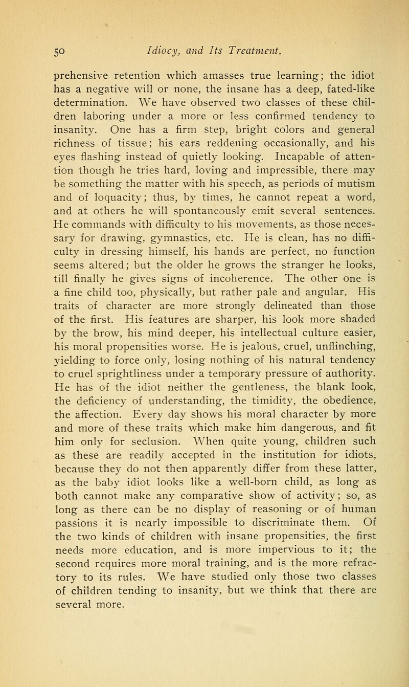 prehensive retention which amasses true learning; the idiot has a negative will or none, the insane has a deep, fated-like determination. We have observed two classes of these chil- dren laboring under a more or less confirmed tendency to insanity. One has a firm step, bright colors and general richness of tissue; his ears reddening occasionally, and his eyes flashing instead of quietly looking. Incapable of atten- tion though he tries hard, loving and impressible, there may be something the matter with his speech, as periods of mutism and of loquacity; thus, by times, he cannot repeat a word, and at others he will spontaneously emit several sentences. He commands with difficulty to his movements, as those neces- sary for drawing, gymnastics, etc. He is clean, has no diffi- culty in dressing himself, his hands are perfect, no function seems altered; but the older he grows the stranger he looks, till finally he gives signs of incoherence. The other one is a fine child too, physically, but rather pale and angular. His traits of character are more strongly delineated than those of the first. His features are sharper, his look more shaded by the brow, his mind deeper, his intellectual culture easier, his moral propensities worse. He is jealous, cruel, unflinching, yielding to force only, losing nothing of his natural tendency to cruel sprightliness under a temporary pressure of authority. He has of the idiot neither the gentleness, the blank look, the deficiency of understanding, the timidity, the obedience, the affection. Every day shows his moral character by more and more of these traits which make him dangerous, and fit him only for seclusion. When quite young, children such as these are readily accepted in the institution for idiots, because they do not then apparently differ from these latter, as the baby idiot looks like a well-born child, as long as both cannot make any comparative show of activity; so, as long as there can be no display of reasoning or of human passions it is nearly impossible to discriminate them. Of the two kinds of children with insane propensities, the first needs more education, and is more impervious to it; the second requires more moral training, and is the more refrac- tory to its rules. We have studied only those two classes of children tending to insanity, but we think that there are several more.