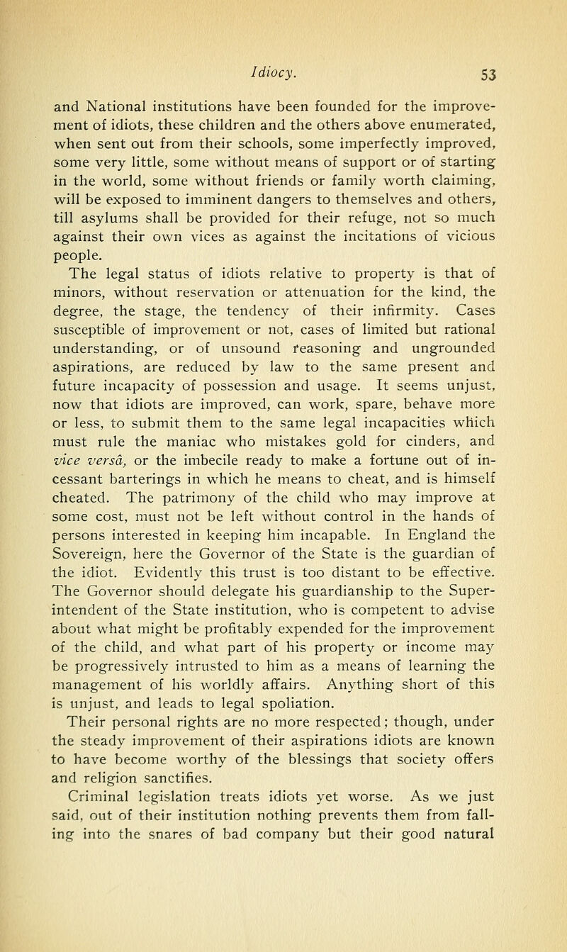 and National institutions have been founded for the improve- ment of idiots, these children and the others above enumerated, when sent out from their schools, some imperfectly improved, some very little, some without means of support or of starting in the world, some without friends or family worth claiming, will be exposed to imminent dangers to themselves and others, till asylums shall be provided for their refuge, not so much against their own vices as against the incitations of vicious people. The legal status of idiots relative to property is that of minors, without reservation or attenuation for the kind, the degree, the stage, the tendency of their infirmity. Cases susceptible of improvement or not, cases of limited but rational understanding, or of unsound reasoning and ungrounded aspirations, are reduced by law to the same present and future incapacity of possession and usage. It seems unjust, now that idiots are improved, can work, spare, behave more or less, to submit them to the same legal incapacities which must rule the maniac who mistakes gold for cinders, and vice versa, or the imbecile ready to make a fortune out of in- cessant barterings in which he means to cheat, and is himself cheated. The patrimony of the child who may improve at some cost, must not be left without control in the hands of persons interested in keeping him incapable. In England the Sovereign, here the Governor of the State is the guardian of the idiot. Evidently this trust is too distant to be effective. The Governor should delegate his guardianship to the Super- intendent of the State institution, who is competent to advise about what might be profitably expended for the improvement of the child, and what part of his property or income may be progressively intrusted to him as a means of learning the management of his worldly affairs. Anything short of this is unjust, and leads to legal spoliation. Their personal rights are no more respected; though, under the steady improvement of their aspirations idiots are known to have become worthy of the blessings that society offers and religion sanctifies. Criminal legislation treats idiots yet worse. As we just said, out of their institution nothing prevents them from fall- ing into the snares of bad company but their good natural