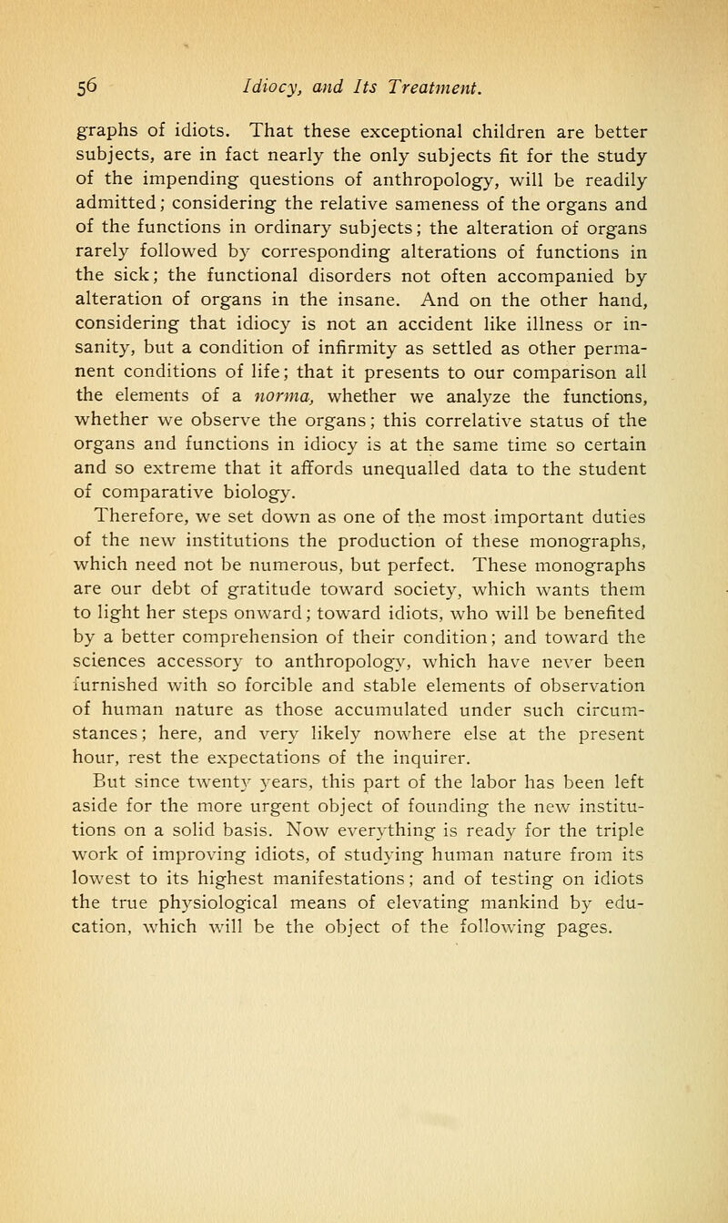 graphs of idiots. That these exceptional children are better subjects, are in fact nearly the only subjects fit for the study of the impending questions of anthropology, will be readily admitted; considering the relative sameness of the organs and of the functions in ordinary subjects; the alteration of organs rarely followed by corresponding alterations of functions in the sick; the functional disorders not often accompanied by alteration of organs in the insane. And on the other hand, considering that idiocy is not an accident like illness or in- sanity, but a condition of infirmity as settled as other perma- nent conditions of life; that it presents to our comparison all the elements of a norma, whether we analyze the functions, whether we observe the organs; this correlative status of the organs and functions in idiocy is at the same time so certain and so extreme that it affords unequalled data to the student of comparative biology. Therefore, we set down as one of the most important duties of the new institutions the production of these monographs, which need not be numerous, but perfect. These monographs are our debt of gratitude toward society, which wants them to light her steps onward; toward idiots, who will be benefited by a better comprehension of their condition; and toward the sciences accessory to anthropology, which have never been furnished with so forcible and stable elements of observation of human nature as those accumulated under such circum- stances ; here, and very likely nowhere else at the present hour, rest the expectations of the inquirer. But since twenty 3-ears, this part of the labor has been left aside for the more urgent object of founding the new institu- tions on a solid basis. Now everything is ready for the triple work of improving idiots, of studying human nature from its lowest to its highest manifestations; and of testing on idiots the true physiological means of elevating mankind by edu- cation, which will be the object of the following pages.