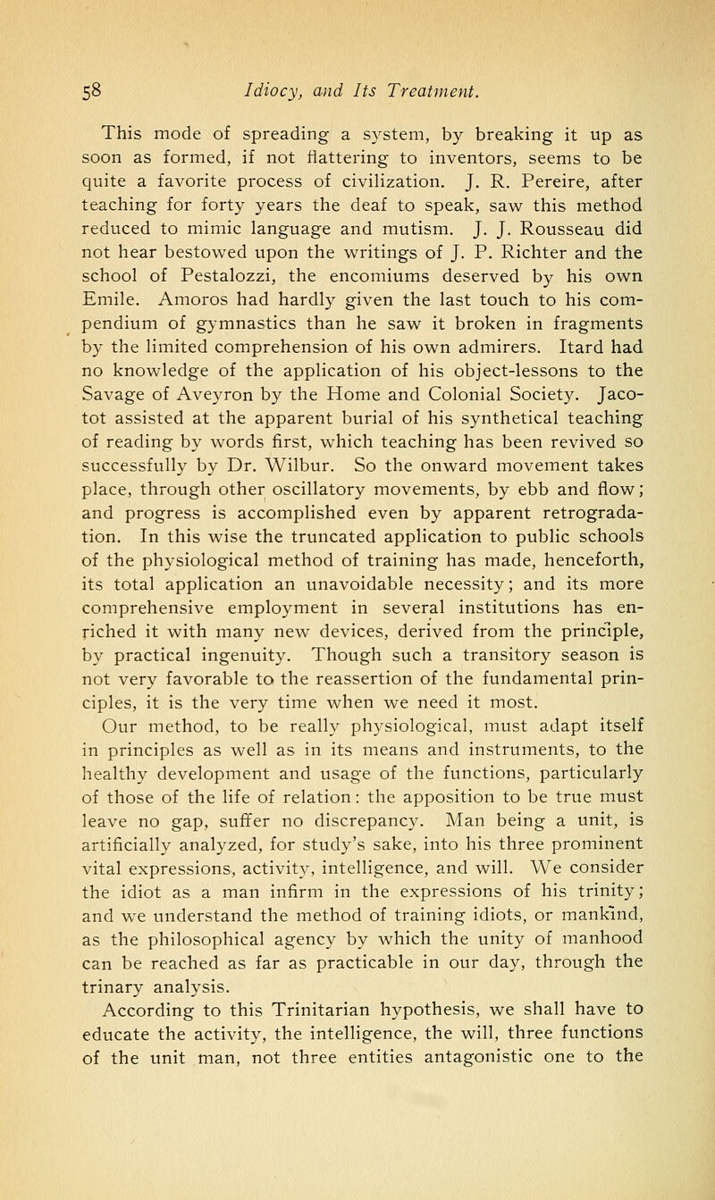 This mode of spreading a S3^stem, by breaking it up as soon as formed, if not flattering to inventors, seems to be quite a favorite process of civilization. J. R. Pereire, after teaching for forty years the deaf to speak, saw this method reduced to mimic language and mutism. J. J. Rousseau did not hear bestowed upon the writings of J. P. Richter and the school of Pestalozzi, the encomiums deserved by his own Emile. Amoros had hardly given the last touch to his com- pendium of gymnastics than he saw it broken in fragments by the limited comprehension of his own admirers. Itard had no knowledge of the application of his object-lessons to the Savage of Aveyron by the Home and Colonial Society. Jaco- tot assisted at the apparent burial of his synthetical teaching of reading by words first, which teaching has been revived so successfully by Dr. Wilbur. So the onward movement takes place, through other oscillatory movements, by ebb and flow; and progress is accomplished even by apparent retrograda- tion. In this wise the truncated application to public schools of the physiological method of training has made, henceforth, its total application an unavoidable necessity; and its more comprehensive employment in several institutions has en- riched it with many new devices, derived from the principle, by practical ingenuity. Though such a transitory season is not very favorable to the reassertion of the fundamental prin- ciples, it is the very time when we need it most. Our method, to be really physiological, must adapt itself in principles as well as in its means and instruments, to the healthy development and usage of the functions, particularly of those of the life of relation: the apposition to be true must leave no gap, suffer no discrepancy. Man being a unit, is artificially analyzed, for study's sake, into his three prominent vital expressions., activity, intelligence, and will. We consider the idiot as a man infirm in the expressions of his trinity; and we understand the method of training idiots, or mankind, as the philosophical agency by which the unity of manhood can be reached as far as practicable in our day, through the trinary analysis. According to this Trinitarian hypothesis, we shall have to educate the activity, the intelligence, the will, three functions of the unit man, not three entities antagonistic one to the