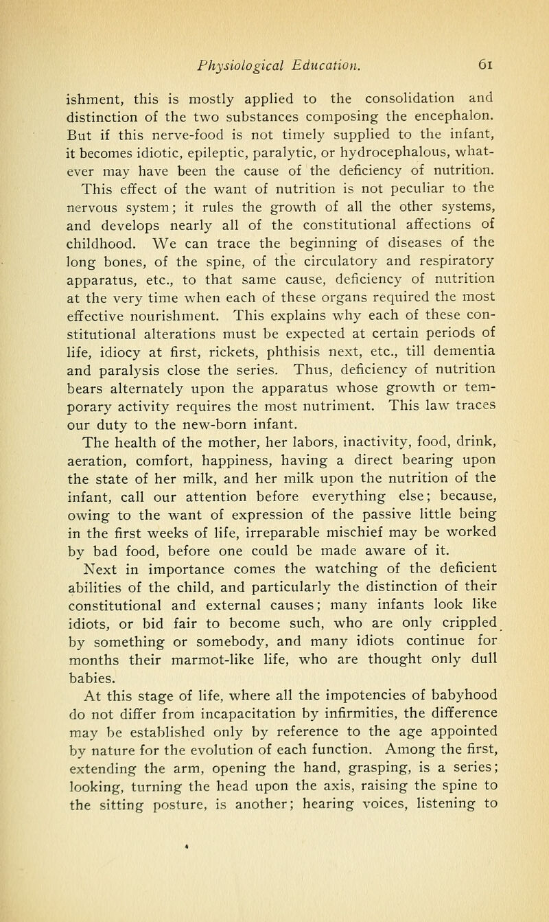 ishment, this is mostly applied to the consolidation and distinction of the two substances composing the encephalon. But if this nerve-food is not timely supplied to the infant, it becomes idiotic, epileptic, paralytic, or hydrocephalous, what- ever may have been the cause of the deficiency of nutrition. This effect of the want of nutrition is not peculiar to the nervous system; it rules the growth of all the other systems, and develops nearly all of the constitutional affections of childhood. We can trace the beginning of diseases of the long bones, of the spine, of the circulatory and respiratory apparatus, etc., to that same cause, deficiency of nutrition at the very time when each of these organs required the most effective nourishment. This explains why each of these con- stitutional alterations must be expected at certain periods of life, idiocy at first, rickets, phthisis next, etc., till dementia and paralysis close the series. Thus, deficiency of nutrition bears alternately upon the apparatus whose growth or tem- porary activity requires the most nutriment. This law traces our duty to the new-born infant. The health of the mother, her labors, inactivity, food, drink, aeration, comfort, happiness, having a direct bearing upon the state of her milk, and her milk upon the nutrition of the infant, call our attention before everything else; because, owing to the want of expression of the passive little being in the first weeks of life, irreparable mischief may be worked by bad food, before one could be made aware of it. Next in importance comes the watching of the deficient abilities of the child, and particularly the distinction of their constitutional and external causes; many infants look like idiots, or bid fair to become such, who are only crippled by something or somebody, and many idiots continue for months their marmot-like life, who are thought only dull babies. At this stage of life, where all the impotencies of babyhood do not differ from incapacitation by infirmities, the difference may be established only by reference to the age appointed by nature for the evolution of each function. Among the first, extending the arm, opening the hand, grasping, is a series; looking, turning the head upon the axis, raising the spine to the sitting posture, is another; hearing voices, listening to