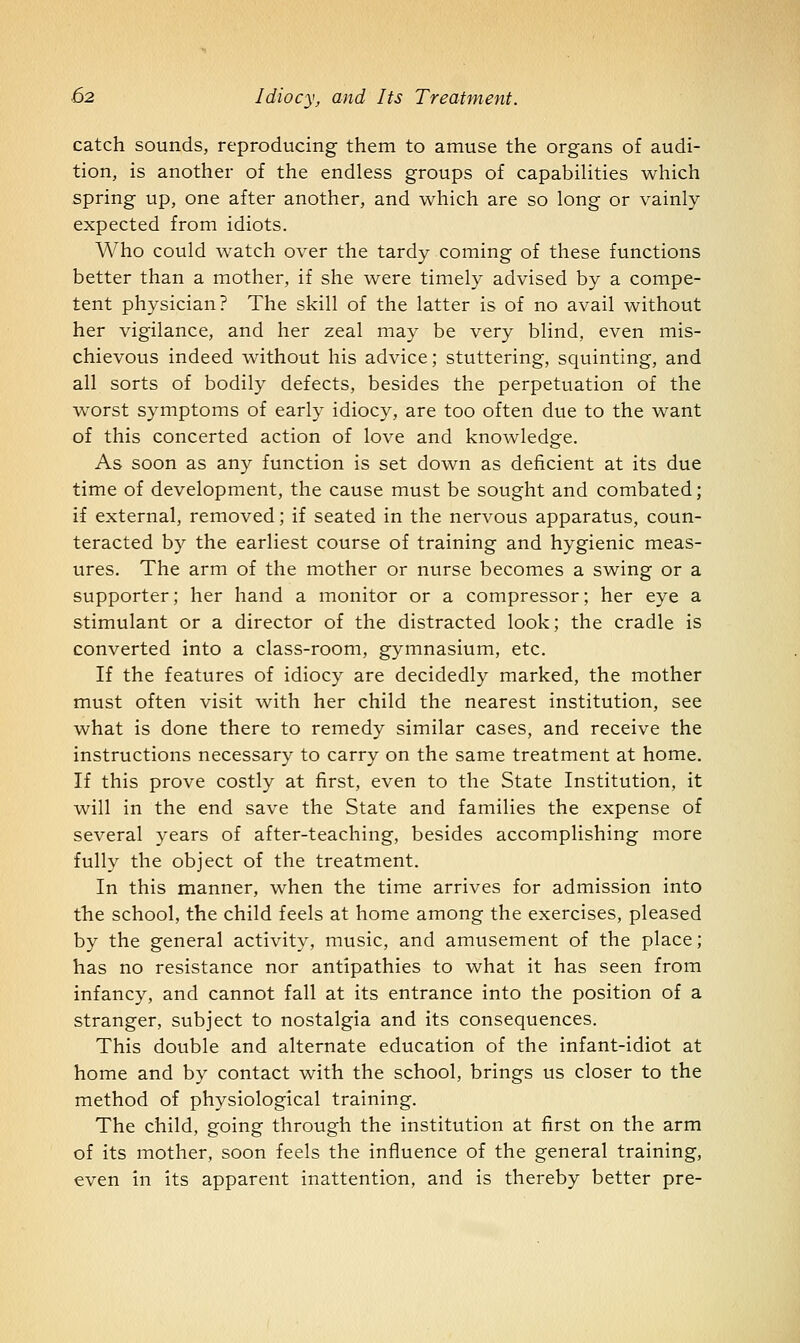 catch sounds, reproducing them to amuse the organs of audi- tion, is another of the endless groups of capabilities which spring up, one after another, and which are so long or vainly expected from idiots. Who could watch over the tardy coming of these functions better than a mother, if she were timely advised by a compe- tent physician? The skill of the latter is of no avail without her vigilance, and her zeal may be very blind, even mis- chievous indeed without his advice; stuttering, squinting, and all sorts of bodily defects, besides the perpetuation of the worst symptoms of early idiocy, are too often due to the want of this concerted action of love and knowledge. As soon as any function is set down as deficient at its due time of development, the cause must be sought and combated; if external, removed; if seated in the nervous apparatus, coun- teracted by the earliest course of training and hygienic meas- ures. The arm of the mother or nurse becomes a swing or a supporter; her hand a monitor or a compressor; her eye a stimulant or a director of the distracted look; the cradle is converted into a class-room, gymnasium, etc. If the features of idiocy are decidedly marked, the mother must often visit with her child the nearest institution, see what is done there to remedy similar cases, and receive the instructions necessary to carry on the same treatment at home. If this prove costly at first, even to the State Institution, it will in the end save the State and families the expense of several years of after-teaching, besides accomplishing more fully the object of the treatment. In this manner, when the time arrives for admission into the school, the child feels at home among the exercises, pleased by the general activity, music, and amusement of the place; has no resistance nor antipathies to what it has seen from infancy, and cannot fall at its entrance into the position of a stranger, subject to nostalgia and its consequences. This double and alternate education of the infant-idiot at home and by contact with the school, brings us closer to the method of physiological training. The child, going through the institution at first on the arm of its mother, soon feels the influence of the general training, even in its apparent inattention, and is thereby better pre-