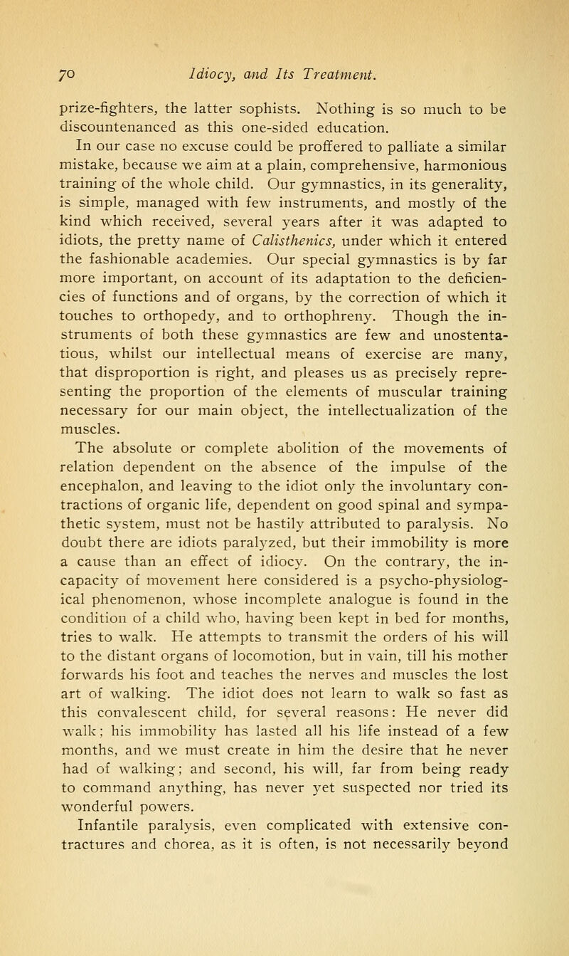 prize-fighters, the latter sophists. Nothing is so much to be discountenanced as this one-sided education. In our case no excuse could be proffered to palliate a similar mistake, because we aim at a plain, comprehensive, harmonious training of the whole child. Our gymnastics, in its generality, is simple, managed with few instruments, and mostly of the kind which received, several years after it was adapted to idiots, the pretty name of Calisthenics, under which it entered the fashionable academies. Our special gymnastics is by far more important, on account of its adaptation to the deficien- cies of functions and of organs, by the correction of which it touches to orthopedy, and to orthophreny. Though the in- struments of both these gymnastics are few and unostenta- tious, whilst our intellectual means of exercise are many, that disproportion is right, and pleases us as precisely repre- senting the proportion of the elements of muscular training necessary for our main object, the intellectualization of the muscles. The absolute or complete abolition of the movements of relation dependent on the absence of the impulse of the encephalon, and leaving to the idiot only the involuntary con- tractions of organic life, dependent on good spinal and sympa- thetic system, must not be hastily attributed to paralysis. No doubt there are idiots paralyzed, but their immobility is more a cause than an effect of idiocy. On the contrary, the in- capacity of movement here considered is a psycho-physiolog- ical phenomenon, whose incomplete analogue is found in the condition of a child who, having been kept in bed for months, tries to walk. He attempts to transmit the orders of his will to the distant organs of locomotion, but in vain, till his mother forwards his foot and teaches the nerves and muscles the lost art of walking. The idiot does not learn to walk so fast as this convalescent child, for several reasons: He never did walk; his immobility has lasted all his life instead of a few months, and we must create in him the desire that he never had of walking; and second, his will, far from being ready to command anything, has never yet suspected nor tried its wonderful powers. Infantile paralysis, even complicated with extensive con- tractures and chorea, as it is often, is not necessarily beyond