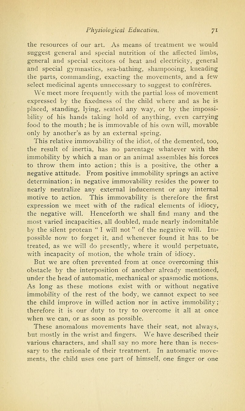 the resources of our art. As means of treatment we would suggest general and special nutrition of the affected limbs, general and special excitors of heat and electricity, general and special gymnastics, sea-bathing, shampooing, kneading the parts, commanding, exacting the movements, and a few select medicinal agents unnecessary to suggest to confreres. We meet more frequently with the partial loss of movement expressed by the fixedness of the child where and as he is placed, standing, lying, seated any way, or by the impossi- bility of his hands taking hold of anything, even carrying food to the mouth; he is immovable of his own will, movable only by another's as by an external spring. This relative immovability of the idiot, of the demented, too, the result of inertia, has no parentage whatever with the immobility by which a man or an animal assembles his forces to throw them into action; this is a positive, the other a negative attitude. From positive immobility springs an active determination; in negative immovability resides the power to nearly neutralize any external inducement or any internal motive to action. This immovability is therefore the first expression we meet with of the radical elements of idiocy, the negative will. Henceforth we shall find many and the most varied incapacities, all doubled, made nearly indomitable by the silent protean  I will not of the negative will. Im- possible now to forget it, and whenever found it has to be treated, as we will do presently, where it would perpetuate, with incapacity of motion, the whole train of idiocy. But we are often prevented from at once overcoming this obstacle by the interposition of another already mentioned, under the head of automatic, mechanical or spasmodic motions. As long as these motions exist with or without negative immobility of the rest of the body, we cannot expect to see the child improve in willed action nor in active immobility; therefore it is our duty to try to overcome it all at once when we can, or as soon as possible. These anomalous movements have their seat, not always, but mostly in the wrist and fingers. We have described their various characters, and shall say no more here than is neces- sary to the rationale of their treatment. In automatic move- ments, the child uses one part of himself, one finger or one