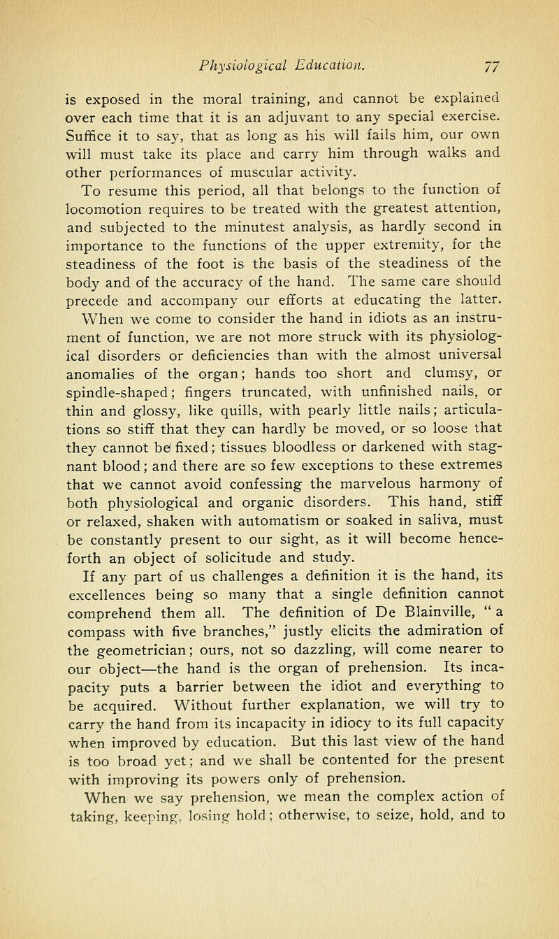 is exposed in the moral training, and cannot be explained over each time that it is an adjuvant to any special exercise. Suffice it to say, that as long as his will fails him, our own will must take its place and carry him through walks and other performances of muscular activity. To resume this period, all that belongs to the function of locomotion requires to be treated with the greatest attention, and subjected to the minutest analysis, as hardly second in importance to the functions of the upper extremity, for the steadiness of the foot is the basis of the steadiness of the body and of the accuracy of the hand. The same care should precede and accompany our efforts at educating the latter. When we come to consider the hand in idiots as an instru- ment of function, we are not more struck with its physiolog- ical disorders or deficiencies than with the almost universal anomalies of the organ; hands too short and clumsy, or spindle-shaped; fingers truncated, with unfinished nails, or thin and glossy, like quills, with pearly little nails; articula- tions so stiff that they can hardly be moved, or so loose that they cannot be( fixed; tissues bloodless or darkened with stag- nant blood; and there are so few exceptions to these extremes that we cannot avoid confessing the marvelous harmony of both physiological and organic disorders. This hand, stiff or relaxed, shaken with automatism or soaked in saliva, must be constantly present to our sight, as it will become hence- forth an object of solicitude and study. If any part of us challenges a definition it is the hand, its excellences being so many that a single definition cannot comprehend them all. The definition of De Blainville,  a compass with five branches, justly elicits the admiration of the geometrician; ours, not so dazzling, will come nearer to our object—the hand is the organ of prehension. Its inca- pacity puts a barrier between the idiot and everything to be acquired. Without further explanation, we will try to carry the hand from its incapacity in idiocy to its full capacity when improved by education. But this last view of the hand is too broad yet; and we shall be contented for the present with improving its powers only of prehension. When we say prehension, we mean the complex action of taking, keeping, losing hold ; otherwise, to seize, hold, and to
