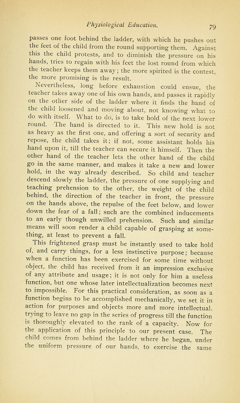 passes one foot behind the ladder, with which he pushes out the feet of the child from the round supporting them. Against this the child protests, and to diminish the pressure on his hands, tries to regain with his feet the lost round from which the teacher keeps them away; the more spirited is the contest, the more promising is the result. Nevertheless, long before exhaustion could ensue, the teacher takes away one of his own hands, and passes it rapidly on the other side of the ladder where it finds the hand of the child loosened and moving about, not knowing what to do with itself. What to do, is to take hold of the next lower round. The hand is directed to it. This new hold is not as heavy as the first one, and ofifering a sort of security and repose, the child takes it; if not, some assistant holds his hand upon it, till the teacher can secure it himself. Then the other hand of the teacher lets the other hand of the child go in the same manner, and makes it take a new and lower hold, in the way already described. So child and teacher descend slowly the ladder, the pressure of one supplying and teaching prehension to the other, the weight of the child behind, the direction of the teacher in front, the pressure on the hands above, the repulse of the feet below, and lower down the fear of a fall; such are the combined inducements to an early though unwilled prehension. Such and similar means will soon render a child capable of grasping at some- thing, at least to prevent a fall. This frightened grasp must be instantly used to take hold of, and carry things, for a less instinctive purpose; because when a function has been exercised for some time without object, the child has received from it an impression exclusive of any attribute and usage; it is not only for him a useless function, but one whose later intellectualization becomes next to impossible. For this practical consideration, as soon as a function begins to be accomplished mechanically, we set it in action for purposes and objects more and more intellectual, trying to leave no gap in the series of progress till the function is thoroughly elevated to the rank of a capacity. Now for the application of this principle to our present case. The child comes from behind the ladder where he began, under the uniform pressure of our hands, to exercise the same