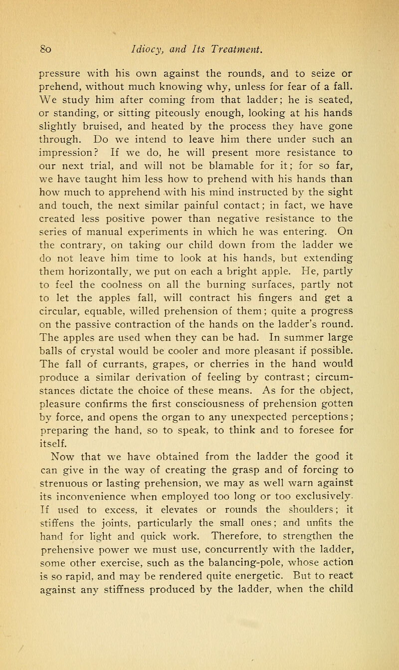 pressure with his own against the rounds, and to seize or prehend, without much knowing why, unless for fear of a fall. We study him after coming from that ladder; he is seated, or standing, or sitting piteously enough, looking at his hands slightly bruised, and heated by the process they have gone through. Do we intend to leave him there under such an impression? If we do, he will present more resistance to our next trial, and will not be blamable for it; for so far, we have taught him less how to prehend with his hands than how much to apprehend with his mind instructed by the sight and touch, the next similar painful contact; in fact, we have created less positive power than negative resistance to the series of m^anual experiments in which he was entering. On the contrary, on taking our child down from the ladder we do not leave him time to look at his hands, but extending them horizontally, we put on each a bright apple. He, partly to feel the coolness on all the burning surfaces, partly not to let the apples fall, will contract his fingers and get a circular, equable, willed prehension of them; quite a progress on the passive contraction of the hands on the ladder's round. The apples are used when they can be had. In summer large balls of crystal would be cooler and more pleasant if possible. The fall of currants, grapes, or cherries in the hand would produce a similar derivation of feeling by contrast; circum- stances dictate the choice of these means. As for the object, pleasure confirms the first consciousness of prehension gotten by force, and opens the organ to any unexpected perceptions; preparing the hand, so to speak, to think and to foresee for itself. Now that we have obtained from the ladder the good it can give in the way of creating the grasp and of forcing to strenuous or lasting prehension, we may as well warn against its inconvenience when employed too long or too exclusively. If used to excess, it elevates or rounds the shoulders; it stiffens the joints, particularly the small ones; and unfits the hand for light and quick work. Therefore, to strengthen the prehensive power we must use, concurrently with the ladder, some other exercise, such as the balancing-pole, whose action is so rapid, and may be rendered quite energetic. But to react against any stiffness produced by the ladder, when the child