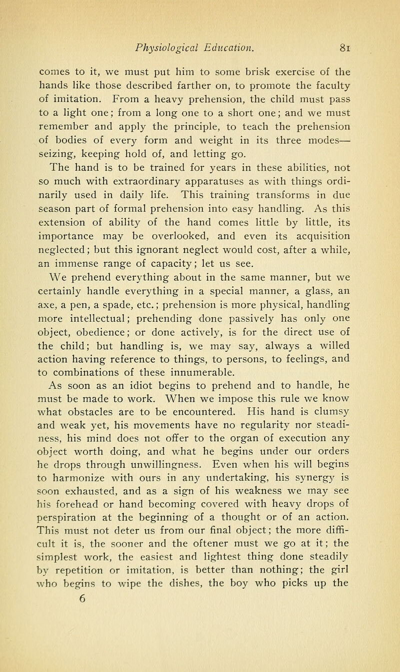 comes to it, we must put him to some brisk exercise of the hands like those described farther on, to promote the faculty of imitation. From a heavy prehension, the child must pass to a light one; from a long one to a short one; and we must remember and apply the principle, to teach the prehension of bodies of every form and weight in its three modes— seizing, keeping hold of, and letting go. The hand is to be trained for years in these abilities, not so much with extraordinary apparatuses as with things ordi- narily used in daily life. This training transforms in due season part of formal prehension into easy handling. As this extension of ability of the hand comes little by little, its importance may be overlooked, and even its acquisition neglected; but this ignorant neglect would cost, after a while, an immense range of capacity; let us see. We prehend everything about in the same manner, but we certainly handle everything in a special manner, a glass, an axe, a pen, a spade, etc,; prehension is more physical, handling more intellectual; prehending done passively has only one object, obedience; or done actively, is for the direct use of the child; but handling is, we may say, always a willed action having reference to things, to persons, to feelings, and to combinations of these innumerable. As soon as an idiot begins to prehend and to handle, he must be made to work. When we impose this rule we know what obstacles are to be encountered. His hand is clumsy and weak yet, his movements have no regularity nor steadi- ness, his mind does not ofifer to the organ of execution any object worth doing, and what he begins under our orders he drops through unwillingness. Even when his will begins to harmonize with ours in any undertaking, his synergy is soon exhausted, and as a sign of his weakness we may see his forehead or hand becoming covered with heavy drops of perspiration at the beginning of a thought or of an action. This must not deter us from our final object; the more diffi- cult it is, the sooner and the oftener must we go at it; the simplest work, the easiest and lightest thing done steadily by repetition or imitation, is better than nothing; the girl who begins to wipe the dishes, the boy who picks up the 6