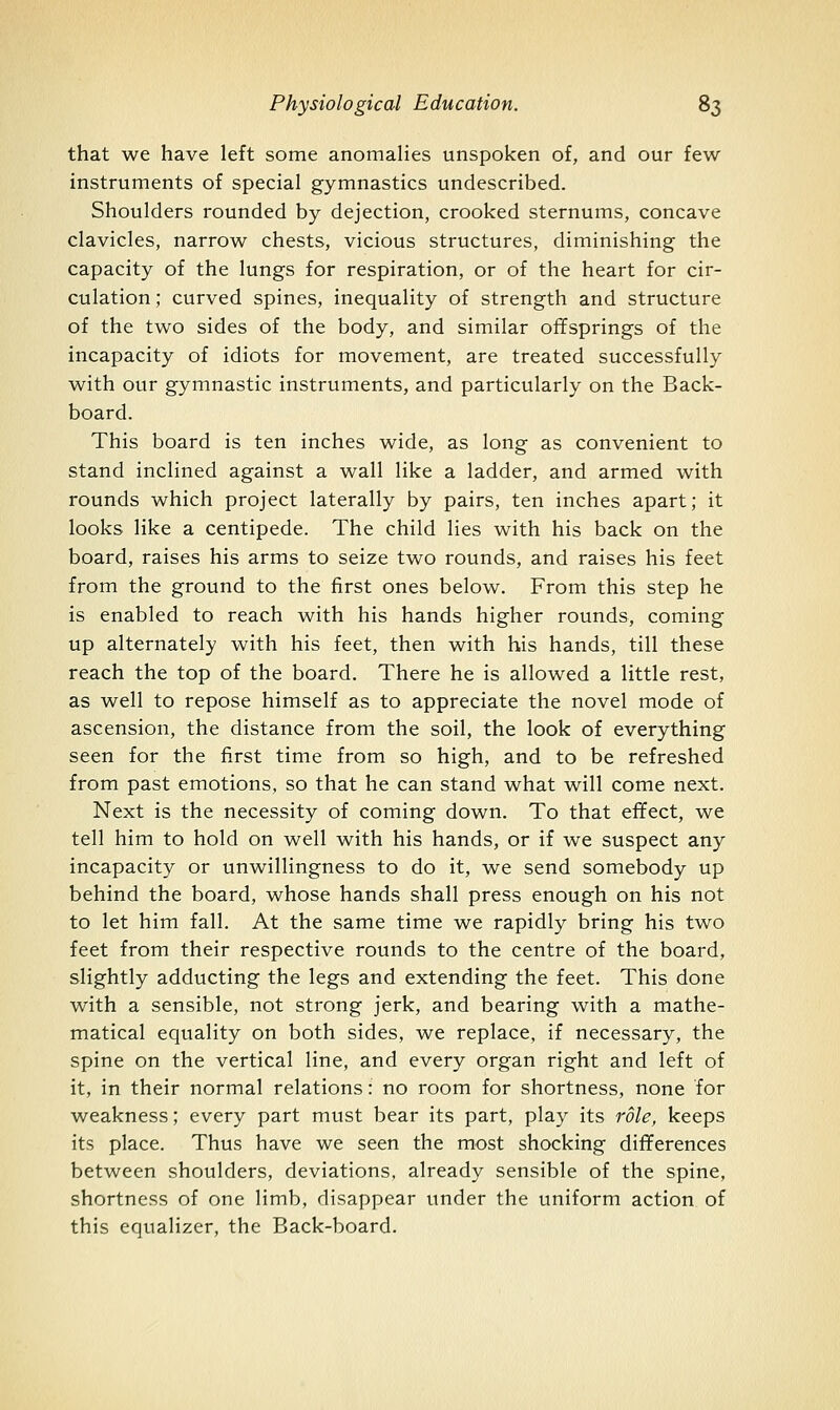 that we have left some anomalies unspoken of, and our few instruments of special gymnastics undescribed. Shoulders rounded by dejection, crooked sternums, concave clavicles, narrow chests, vicious structures, diminishing the capacity of the lungs for respiration, or of the heart for cir- culation ; curved spines, inequality of strength and structure of the two sides of the body, and similar offsprings of the incapacity of idiots for movement, are treated successfully with our gymnastic instruments, and particularly on the Back- board. This board is ten inches wide, as long as convenient to stand inclined against a wall like a ladder, and armed with rounds which project laterally by pairs, ten inches apart; it looks like a centipede. The child lies with his back on the board, raises his arms to seize two rounds, and raises his feet from the ground to the first ones below. From this step he is enabled to reach with his hands higher rounds, coming up alternately with his feet, then with his hands, till these reach the top of the board. There he is allowed a little rest, as well to repose himself as to appreciate the novel mode of ascension, the distance from the soil, the look of everything seen for the first time from so high, and to be refreshed from past emotions, so that he can stand what will come next. Next is the necessity of coming down. To that effect, we tell him to hold on well with his hands, or if we suspect any incapacity or unwillingness to do it, we send somebody up behind the board, whose hands shall press enough on his not to let him fall. At the same time we rapidly bring his two feet from their respective rounds to the centre of the board, slightly adducting the legs and extending the feet. This done with a sensible, not strong jerk, and bearing with a mathe- matical equality on both sides, we replace, if necessary, the spine on the vertical line, and every organ right and left of it, in their normal relations: no room for shortness, none for weakness; every part must bear its part, play its role, keeps its place. Thus have we seen the most shocking differences between shoulders, deviations, already sensible of the spine, shortness of one limb, disappear under the uniform action of this equalizer, the Back-board.