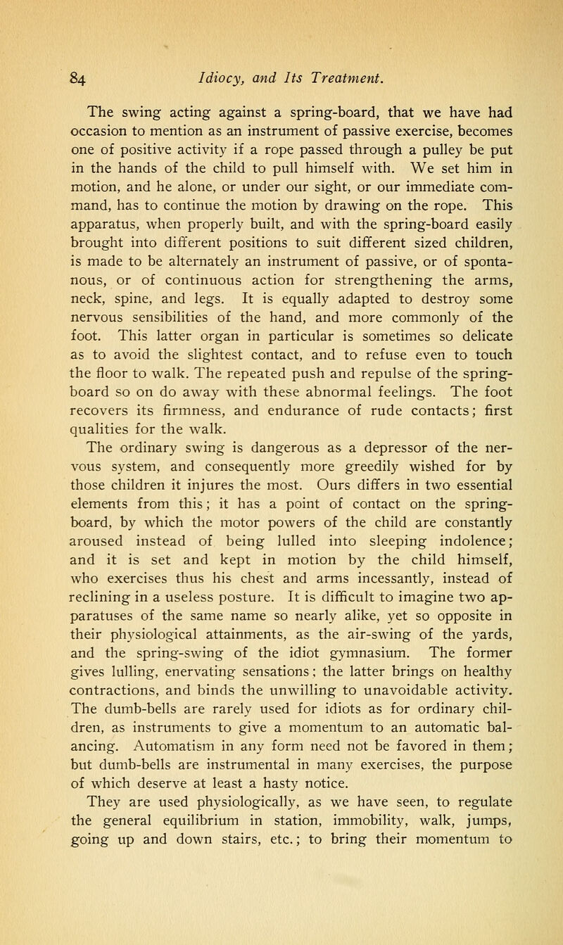 The swing acting against a spring-board, that we have had occasion to mention as an instrument of passive exercise, becomes one of positive activity if a rope passed through a pulley be put in the hands of the child to pull himself with. We set him in motion, and he alone, or under our sight, or our immediate com- mand, has to continue the motion by drawing on the rope. This apparatus, when properly built, and with the spring-board easily brought into different positions to suit different sized children, is made to be alternately an instrument of passive, or of sponta- nous, or of continuous action for strengthening the arms, neck, spine, and legs. It is equally adapted to destroy some nervous sensibilities of the hand, and more commonly of the foot. This latter organ in particular is sometimes so delicate as to avoid the slightest contact, and to refuse even to touch the floor to walk. The repeated push and repulse of the spring- board so on do away with these abnormal feelings. The foot recovers its firmness, and endurance of rude contacts; first qualities for the walk. The ordinary swing is dangerous as a depressor of the ner- vous system, and consequently more greedily wished for by those children it injures the most. Ours differs in two essential elements from this; it has a point of contact on the spring- board, by which the motor powers of the child are constantly aroused instead of being lulled into sleeping indolence; and it is set and kept in motion by the child himself, who exercises thus his chest and arms incessantly, instead of reclining in a useless posture. It is difficult to imagine two ap- paratuses of the same name so nearly alike, yet so opposite in their physiological attainments, as the air-swing of the yards, and the spring-swing of the idiot gymnasium. The former gives lulling, enervating sensations; the latter brings on healthy contractions, and binds the unwilling to unavoidable activity. The dumb-bells are rarely used for idiots as for ordinary chil- dren, as instruments to give a momentum to an automatic bal- ancing. Automatism in any form need not be favored in them; but dumb-bells are instrumental in many exercises, the purpose of which deserve at least a hasty notice. They are used physiologically, as we have seen, to regulate the general equilibrium in station, immobility, walk, jumps, going up and down stairs, etc.; to bring their momentum to