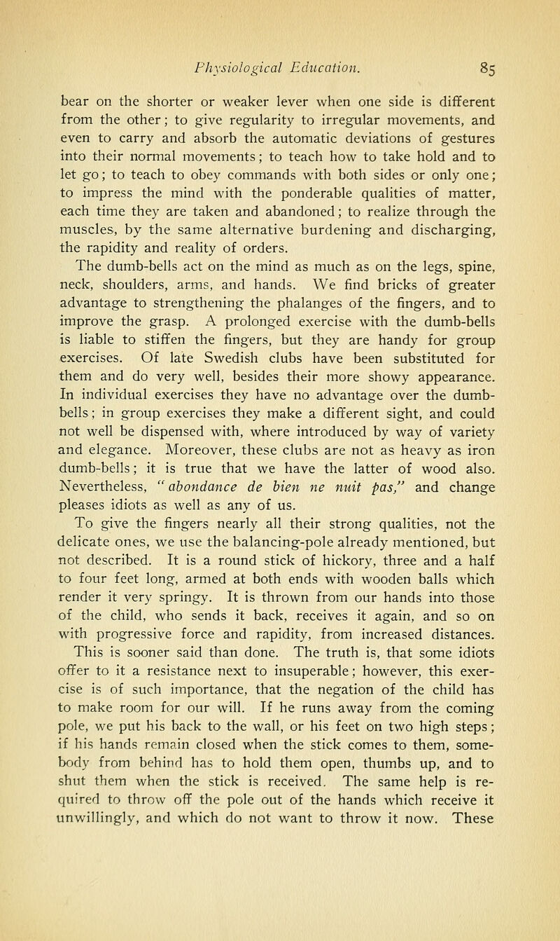 bear on the shorter or weaker lever when one side is different from the other; to give regularity to irregular movements, and even to carry and absorb the automatic deviations of gestures into their normal movements; to teach how to take hold and to let go; to teach to obey commands with both sides or only one; to impress the mind with the ponderable qualities of matter, each time they are taken and abandoned; to realize through the muscles, by the same alternative burdening and discharging, the rapidity and reality of orders. The dumb-bells act on the mind as much as on the legs, spine, neck, shoulders, arms, and hands. We find bricks of greater advantage to strengthening the phalanges of the fingers, and to improve the grasp. A prolonged exercise with the dumb-bells is liable to stiffen the fingers, but they are handy for group exercises. Of late Swedish clubs have been substituted for them and do very well, besides their more showy appearance. In individual exercises they have no advantage over the dumb- bells; in group exercises they make a different sight, and could not well be dispensed with, where introduced by way of variety and elegance. Moreover, these clubs are not as heavy as iron dumb-bells; it is true that we have the latter of wood also. Nevertheless,  ahondance de bien ne nuit pas, and change pleases idiots as well as any of us. To give the fingers nearly all their strong qualities, not the delicate ones, we use the balancing-pole already mentioned, but not described. It is a round stick of hickory, three and a half to four feet long, armed at both ends with wooden balls which render it very springy. It is thrown from our hands into those of the child, who sends it back, receives it again, and so on with progressive force and rapidity, from increased distances. This is sooner said than done. The truth is, that some idiots ofifer to it a resistance next to insuperable; however, this exer- cise is of such importance, that the negation of the child has to make room for our will. If he runs away from the coming pole, we put his back to the wall, or his feet on two high steps; if his hands remain closed when the stick comes to them, some- body from behind has to hold them open, thumbs up, and to shut them when the stick is received. The same help is re- quired to throw off the pole out of the hands which receive it unwillingly, and which do not want to throw it now. These