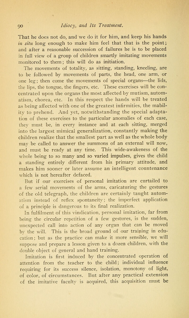 That he does not do, and we do it for him, and keep his hands in situ long enough to make him feel that that is the point; and after a reasonable succession of failures he is to be placed in full view of a group of children smartly imitating movements monitored to them; this will do as initiation. The movements of totality, as sitting, standing, kneeling, are to be followed by movements of parts, the head, one arm, or one leg; then come the movements of special organs—the lids, the lips, the tongue, the fingers, etc. These exercises will be con- centrated upon the organs the most affected by mutism, autom- atism, chorea, etc. In this respect the hands will be treated as being affected with one of the greatest infirmities, the mabil- ity to prehend. And yet, notwithstanding the special adapta- tion of these exercises to the particular anomalies of each case, they must be, in every instance and at each sitting, merged into the largest mimical generalization, constantly making the children realize that the smallest part as well as the whole body may be called to answer the summons of an external will now, and must be ready at any time. This wide-awakeness of the whole being to so many and so varied impulses, gives the child a standing entirely different from his primary attitude, and makes him sooner or later assume an intelligent countenance which is not hereafter defaced. But if our exercises of personal imitation are curtailed to a few serial movements of the arms, caricaturing the gestures of the old telegraph, the children are certainly taught autom- atism instead of reflex spontaneity; the imperfect application of a principle is dangerous to its final realization. In fulfilment of this vindication, personal imitation, far from being the circular repetition of a few gestures, is the sudden, unexpected call into action of any organ that can be moved by the will. This is the broad ground of our training in edu- cation; but as the practice can make it more sensible, we will suppose and prepare a lesson given to a dozen children, with the double object of general and hand training. Imitation is first induced by the concentrated operation of attention from the teacher to the child; individual influence requiring for its success silence, isolation, monotony of light, of color, of circumstances. But after any practical extension of the imitative faculty is acquired, this acquisition must be