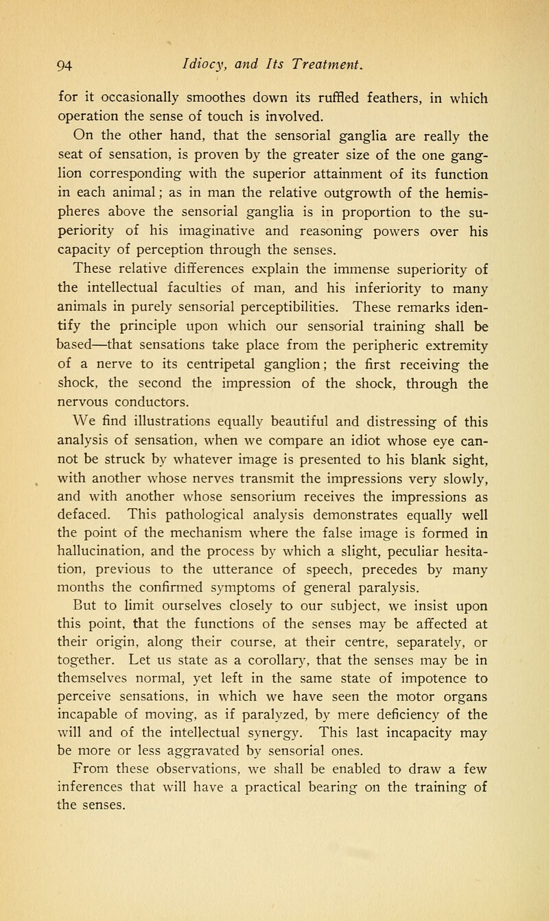 for it occasionally smoothes down its ruffled feathers, in which operation the sense of touch is involved. On the other hand, that the sensorial ganglia are really the seat of sensation, is proven by the greater size of the one gang- lion corresponding with the superior attainment of its function in each animal; as in man the relative outgrowth of the hemis- pheres above the sensorial ganglia is in proportion to the su- periority of his imaginative and reasoning powers over his capacity of perception through the senses. These relative differences explain the immense superiority of the intellectual faculties of man, and his inferiority to many animals in purely sensorial perceptibilities. These remarks iden- tify the principle upon which our sensorial training shall be based—that sensations take place from the peripheric extremity of a nerve to its centripetal ganglion; the first receiving the shock, the second the impression of the shock, through the nervous conductors. We find illustrations equally beautiful and distressing of this analysis of sensation, when we compare an idiot whose eye can- not be struck by whatever image is presented to his blank sight, with another whose nerves transmit the impressions very slowly, and with another whose sensorium receives the impressions as defaced. This pathological analysis demonstrates equally well the point of the mechanism where the false image is formed in hallucination, and the process by which a slight, peculiar hesita- tion, previous to the utterance of speech, precedes by many months the confirmed symptoms of general paralysis. But to limit ourselves closely to our subject, we insist upon this point, that the functions of the senses may be affected at their origin, along their course, at their centre, separately, or together. Let us state as a corollar}% that the senses may be in themselves normal, yet left in the same state of impotence to perceive sensations, in which we have seen the motor organs incapable of moving, as if paralyzed, by mere deficiency of the will and of the intellectual synergy. This last incapacity may be more or less aggravated by sensorial ones. From these observations, we shall be enabled to draw a few inferences that will have a practical bearing on the training of the senses.