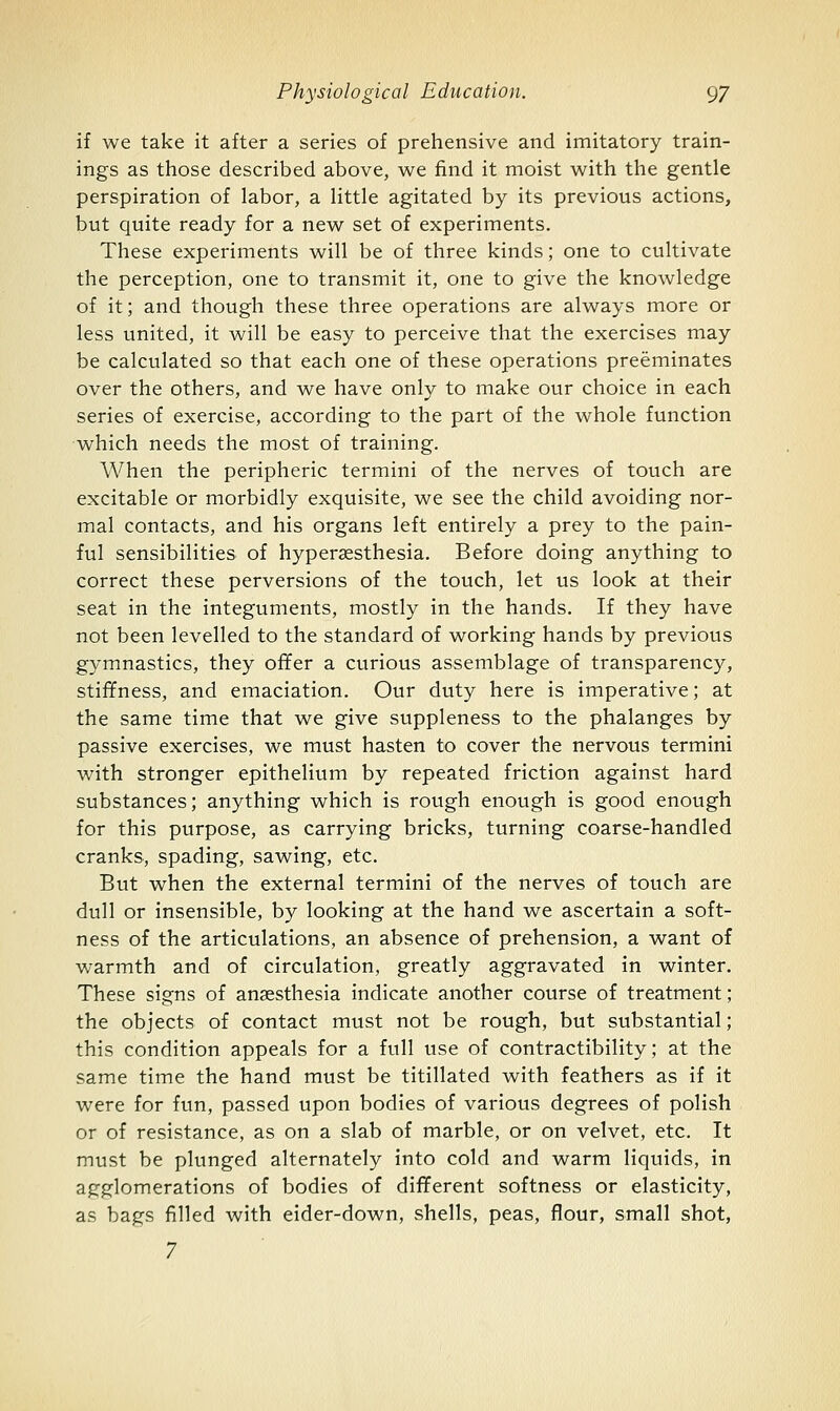 if we take it after a series of prehensive and imitatory train- ings as those described above, we find it moist with the gentle perspiration of labor, a little agitated by its previous actions, but quite ready for a new set of experiments. These experiments will be of three kinds; one to cultivate the perception, one to transmit it, one to give the knowledge of it; and though these three operations are always more or less united, it will be easy to perceive that the exercises may be calculated so that each one of these operations preeminates over the others, and we have only to make our choice in each series of exercise, according to the part of the whole function which needs the most of training. When the peripheric termini of the nerves of touch are excitable or morbidly exquisite, we see the child avoiding nor- mal contacts, and his organs left entirely a prey to the pain- ful sensibilities of hypersesthesia. Before doing anything to correct these perversions of the touch, let us look at their seat in the integuments, mostly in the hands. If they have not been levelled to the standard of working hands by previous gymnastics, they offer a curious assemblage of transparency, stififness, and emaciation. Our duty here is imperative; at the same time that we give suppleness to the phalanges by passive exercises, we must hasten to cover the nervous termini with stronger epithelium by repeated friction against hard substances; anything which is rough enough is good enough for this purpose, as carrying bricks, turning coarse-handled cranks, spading, sawing, etc. But when the external termini of the nerves of touch are dull or insensible, by looking at the hand we ascertain a soft- ness of the articulations, an absence of prehension, a want of warmth and of circulation, greatly aggravated in winter. These signs of anaesthesia indicate another course of treatment; the objects of contact must not be rough, but substantial; this condition appeals for a full use of contractibility; at the same time the hand must be titillated with feathers as if it were for fun, passed upon bodies of various degrees of polish or of resistance, as on a slab of marble, or on velvet, etc. It must be plunged alternately into cold and warm liquids, in agglomerations of bodies of different softness or elasticity, as bags filled with eider-down, shells, peas, flour, small shot, 7