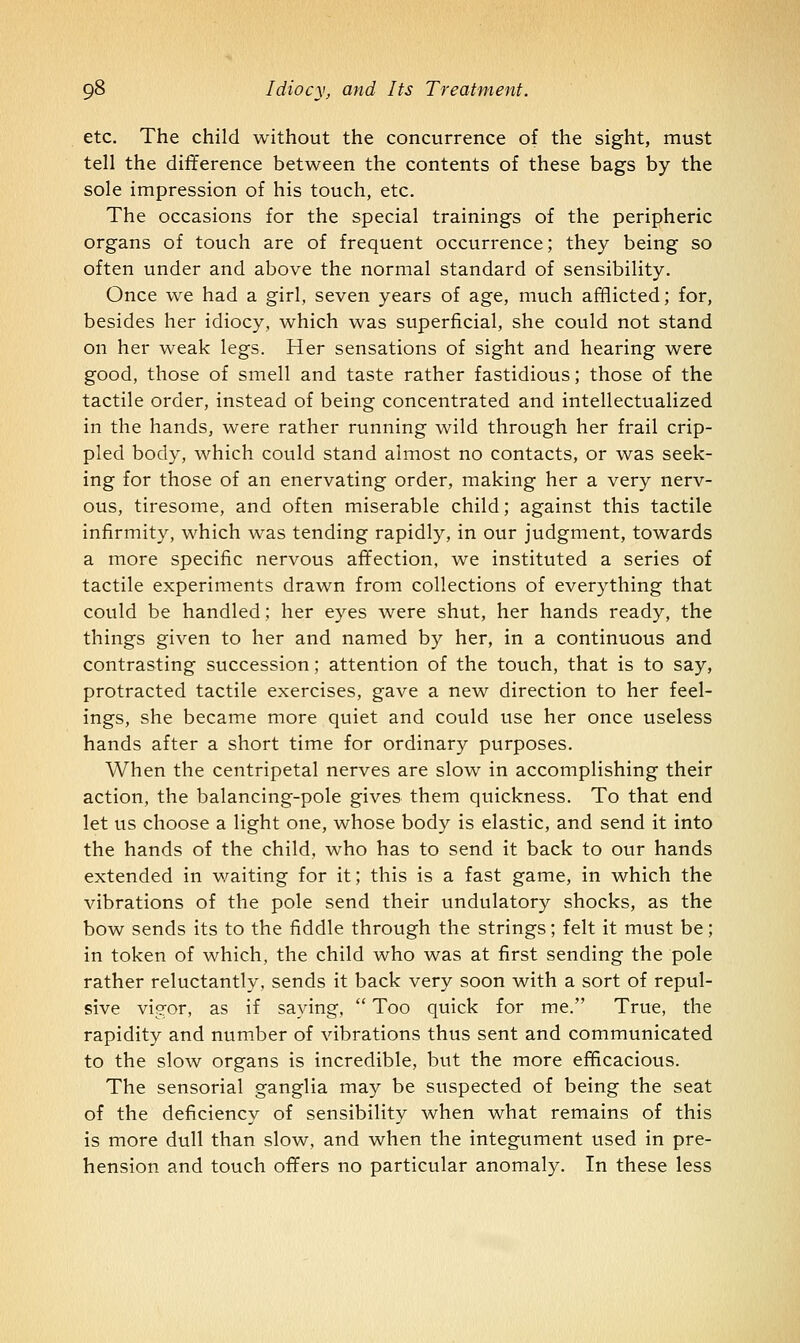 etc. The child without the concurrence of the sight, must tell the difference between the contents of these bags by the sole impression of his touch, etc. The occasions for the special trainings of the peripheric organs of touch are of frequent occurrence; they being so often under and above the normal standard of sensibility. Once we had a girl, seven years of age, much afflicted; for, besides her idiocy, which was superficial, she could not stand on her weak legs. Her sensations of sight and hearing were good, those of smell and taste rather fastidious; those of the tactile order, instead of being concentrated and intellectualized in the hands, were rather running wild through her frail crip- pled body, which could stand almost no contacts, or was seek- ing for those of an enervating order, making her a very nerv- ous, tiresome, and often miserable child; against this tactile infirmity, which was tending rapidly, in our judgment, towards a more specific nervous affection, we instituted a series of tactile experiments drawn from collections of everything that could be handled; her eyes were shut, her hands ready, the things given to her and named by her, in a continuous and contrasting succession; attention of the touch, that is to say, protracted tactile exercises, gave a new direction to her feel- ings, she became more quiet and could use her once useless hands after a short time for ordinary purposes. When the centripetal nerves are slow in accomplishing their action, the balancing-pole gives them quickness. To that end let us choose a light one, whose body is elastic, and send it into the hands of the child, who has to send it back to our hands extended in waiting for it; this is a fast game, in which the vibrations of the pole send their undulatory shocks, as the bow sends its to the fiddle through the strings; felt it must be; in token of which, the child who was at first sending the pole rather reluctantly, sends it back very soon with a sort of repul- sive visfor, as if saying,  Too quick for me. True, the rapidity and number of vibrations thus sent and communicated to the slow organs is incredible, but the more efficacious. The sensorial ganglia may be suspected of being the seat of the deficiency of sensibility when what remains of this is more dull than slow, and when the integument used in pre- hension and touch offers no particular anomaly. In these less