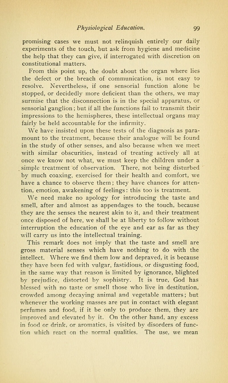 promising cases we must not relinquish entirely our daily experiments of the touch, but ask from hygiene and medicine the help that they can give, if interrogated with discretion on constitutional matters. From this point up, the doubt about the organ where lies the defect or the breach of communication, is not easy to resolve. Nevertheless, if one sensorial function alone be stopped, or decidedly more deficient than the others, we may surmise that the disconnection is in the special apparatus, or sensorial ganglion; but if all the functions fail to transmit their impressions to the hemispheres, these intellectual organs may fairly be held accountable for the infirmity. We have insisted upon these tests of the diagnosis as para- mount to the treatment, because their analogue will be found in the study of other senses, and also because when we meet with similar obscurities, instead of treating actively all at once we know not what, we must keep the children under a simple treatment of observation. There, not being disturbed by much coaxing, exercised for their health and comfort, we have a chance to observe them; they have chances for atten- tion, emotion, awakening of feelings: this too is treatment. We need make no apology for introducing the taste and smell, after and almost as appendages to the touch, because they are the senses the nearest akin to it, and their treatment once disposed of here, we shall be at liberty to follow without interruption the education of the eye and ear as far as they will carry us into the intellectual training. This remark does not imply that the taste and smell are gross material senses which have nothing to do with the intellect. Where we find them low and depraved, it is because they have been fed with vulgar, fastidious, or disgusting food, in the same way that reason is limited by ignorance, blighted by prejudice, distorted by sophistry. It is true, God has blessed with no taste or smell those who live in destitution, crowded among decaying animal and vegetable matters; but whenever the working masses are put in contact with elegant perfumes and food, if it be only to produce them, they are improved and elevated b}^ it. On the other hand, any excess in food or drink, or aromatics, is visited by disorders of func- tion which react on the normal qualities. The use, we mean