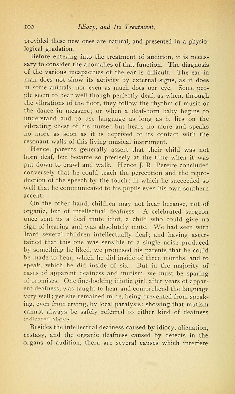 provided these new ones are natural, and presented in a physio- logical gradation. Before entering into the treatment of audition, it is neces- sary to consider the anomalies of that function. The diagnosis of the various incapacities of the ear is difficult. The ear in man does not show its activity by external signs, as it does in some animals, nor even as much does our eye. Some peo- ple seem to hear well though perfectly deaf, as when, through the vibrations of the floor, they follow the rhythm of music or the dance in measure; or when a deaf-born baby begins to understand and to use language as long as it lies on the vibrating chest of his nurse; but hears no more and speaks no more as soon as it is deprived of its contact with the resonant walls of this living musical instrument. Hence, parents generally assert that their child was not born deaf, but became so precisely at the time when it was put down to crawl and walk. Hence J. R. Pereire concluded conversely that he could teach the perception and the repro- duction of the speech by the touch; in which he succeeded so well that he communicated to his pupils even his own southern accent. On the other hand, children may not hear because, not of organic, but of intellectual deafness. A celebrated surgeon once sent us a deaf mute idiot, a child who could give no sign of hearing and was absolutely mute. We had seen with Itard several children intellectually deaf; and having ascer- tained that this one was sensible to a single noise produced by something he liked, we promised his parents that he could be made to hear, which he did inside of three months, and to speak, which he did inside of six. But in the majority of cases of apparent deafness and mutism, we must be sparing of promises. One fine-looking idiotic girl, after years of appar- ent deafness, was taught to hear and comprehend the language very well; yet she remained mute, being prevented from speak- ing, even from crying, by local paralysis ; showing that mutism cannot always be safely referred to either kind of deafness ind'CRtf^d above. Besides the intellectual deafness caused by idiocy, alienation, ecstasy, and the organic deafness caused by defects in the organs of audition, there are several causes which interfere