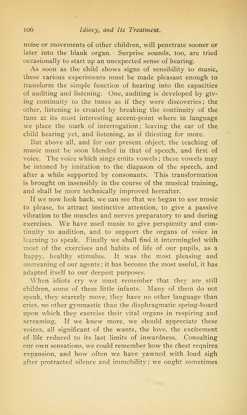 noise or movements of other children, will penetrate sooner or later into the blank organ. Surprise sounds, too, are tried occasionally to start up an unexpected sense of hearing. As soon as the child shows signs of sensibility to music, these various experiments must be made pleasant enough to transform the simple function of hearing into the capacities of auditing and listening. One, auditing is developed by giv- ing continuity to the tunes as if they were discoveries; the other, listening is created by breaking the continuity of the tune at its most interesting accent-point where in language we place the mark of interrogation; leaving the ear of the child hearing yet, and listening, as if thirsting for more. But above all, and for our present object, the teaching of music must be soon blended in that of speech, and first of voice. The voice which sings emits vowels; these vowels may be intoned by imitation to the diapason of the speech, and after a while supported by consonants. This transformation is brought on insensibly in the course of the musical training, and shall be more technically improved hereafter. If we now look back, we can see that we began to use music to please, to attract instinctive attention, to give a passive vibration to the muscles and nerves preparatory to and during exercises. We have used music to give perspicuity and con- tinuity to audition, and to support the organs of voice in learning to speak. Finally we shall find it intermingled with most of the exercises and habits of life of our pupils, as a happy, healthy stimulus. It was the most pleasing and unmeaning of our agents; it has become the most useful, it has adapted itself to our deepest purposes. When idiots cry we must remember that they are still children, some of them little infants. Many of them do not speak, they scarcely move, the5A have no other language than cries, no other gymnastic than the diaphragmatic spring-board upon which they exercise their vital organs in respiring and screaming. If we knew more, we should appreciate these voices, all significant of the wants, the love, the excitement of life reduced to its last limits of inwardness. Consulting our own sensations, we could remember how the chest requires expansion, and how often we have yawned with loud sigh after protracted silence and immobility; we ought sometimes