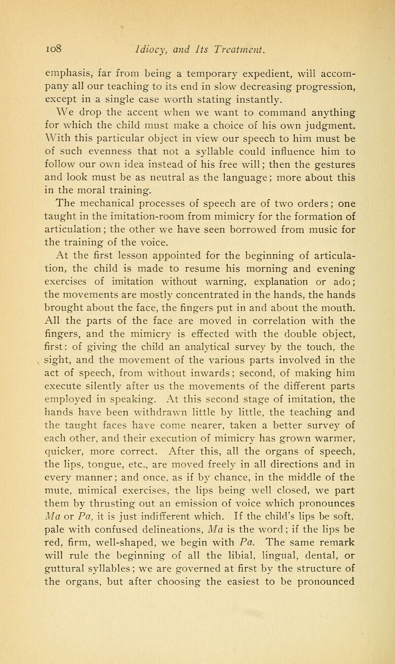 emphasis, far from being a temporary expedient, will accom- pany all our teaching to its end in slow decreasing progression, except in a single case worth stating instantly. We drop the accent when we want to command anything for which the child must make a choice of his own judgment. With this particular object in view our speech to him must be of such evenness that not a syllable could influence him to follow our ovv'n idea instead of his free will; then the gestures and look must be as neutral as the language; more about this in the moral training. The mechanical processes of speech are of two orders; one taught in the imitation-room from mimicry for the formation of articulation; the other we have seen borrowed from music for the training of the voice. At the first lesson appointed for the beginning of articula- tion, the child is made to resume his morning and evening exercises of imitation without warning, explanation or ado; the movements are mostly concentrated in the hands, the hands brought about the face, the fingers put in and about the mouth. All the parts of the face are moved in correlation with the fingers, and the mimicry is effected with the double object, first: of giving the child an analytical survey by the touch, the sight, and the movement of the various parts involved in the act of speech, from without inwards; second, of making him execute silently after us the movements of the different parts employed in speaking. At this second stage of imitation, the hands have been withdrawn little by little, the teaching and the taught faces have come nearer, taken a better survey of each other, and their execution of mimicry has grown warmer, quicker, more correct. After this, all the organs of speech, the lips, tongue, etc., are moved freely in all directions and in every manner; and once, as if by chance, in the middle of the mute, mimical exercises, the lips being well closed, we part them by thrusting out an emission of A^oice which pronounces Ma or Pa, it is just indifferent which. If the child's lips be soft, pale with confused delineations, Ma is the word; if the lips be red, firm, well-shaped, we begin with Pa. The same remark will rule the beginning of all the libial, lingual, dental, or guttural syllables; we are governed at first by the structure of the organs, but after choosing the easiest to be pronounced