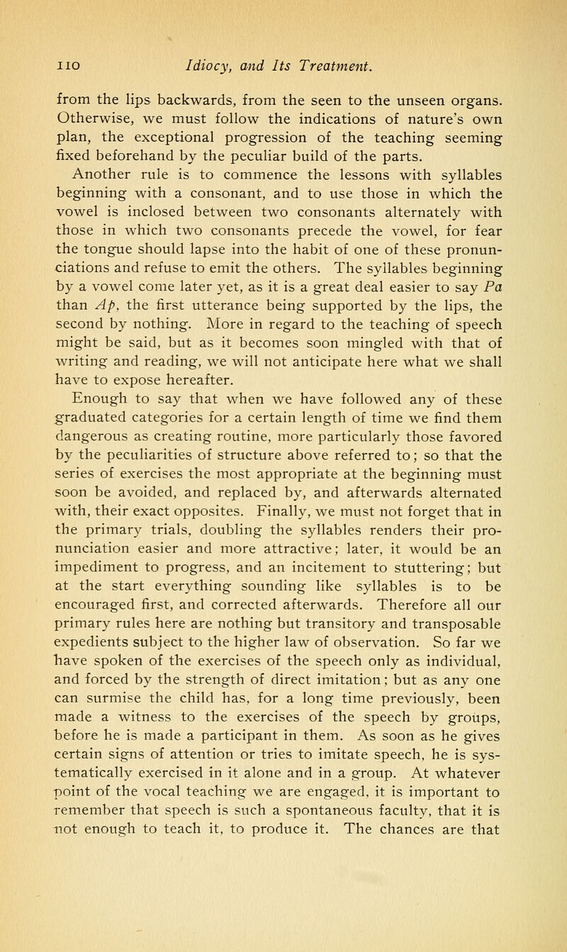 from the lips backwards, from the seen to the unseen organs. Otherwise, we must follow the indications of nature's own plan, the exceptional progression of the teaching seeming fixed beforehand by the peculiar build of the parts. Another rule is to commence the lessons with syllables beginning with a consonant, and to use those in which the vowel is inclosed between two consonants alternately with those in which two consonants precede the vowel, for fear the tongue should lapse into the habit of one of these pronun- ciations and refuse to emit the others. The syllables beginning by a vowel come later yet, as it is a great deal easier to say Pa than Ap, the first utterance being supported by the lips, the second by nothing. More in regard to the teaching of speech might be said, but as it becomes soon mingled with that of writing and reading, we will not anticipate here what we shall have to expose hereafter. Enough to say that when we have followed any of these graduated categories for a certain length of time we find them dangerous as creating routine, more particularly those favored by the peculiarities of structure above referred to; so that the series of exercises the most appropriate at the beginning must soon be avoided, and replaced by, and afterwards alternated with, their exact opposites. Finally, we must not forget that in the primary trials, doubling the syllables renders their pro- nunciation easier and more attractive; later, it would be an impediment to progress, and an incitement to stuttering; but at the start everything sounding like syllables is to be encouraged first, and corrected afterwards. Therefore all our primary rules here are nothing but transitory and transposable expedients subject to the higher law of observation. So far we have spoken of the exercises of the speech only as individual, and forced by the strength of direct imitation; but as any one can surmise the child has, for a long time previously, been made a witness to the exercises of the speech by groups, before he is made a participant in them. As soon as he gives certain signs of attention or tries to imitate speech, he is sys- tematically exercised in it alone and in a group. At whatever point of the vocal teaching we are engaged, it is important to remember that speech is such a spontaneous faculty, that it is not enough to teach it, to produce it. The chances are that