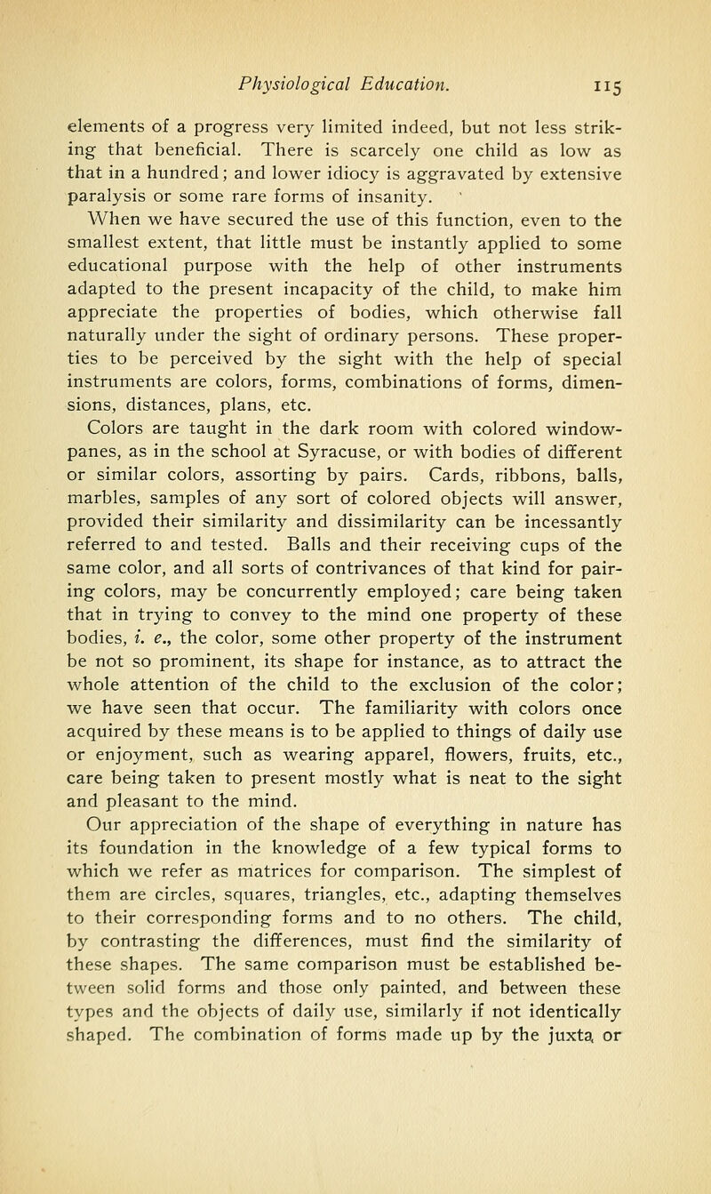 ekments of a progress very limited indeed, but not less strik- ing that beneficial. There is scarcely one child as low as that in a hundred; and lower idiocy is aggravated by extensive paralysis or some rare forms of insanity. When we have secured the use of this function, even to the smallest extent, that little must be instantly applied to some educational purpose with the help of other instruments adapted to the present incapacity of the child, to make him appreciate the properties of bodies, which otherwise fall naturally under the sight of ordinary persons. These proper- ties to be perceived by the sight with the help of special instruments are colors, forms, combinations of forms, dimen- sions, distances, plans, etc. Colors are taught in the dark room with colored window- panes, as in the school at Syracuse, or with bodies of different or similar colors, assorting by pairs. Cards, ribbons, balls, marbles, samples of any sort of colored objects will answer, provided their similarity and dissimilarity can be incessantly referred to and tested. Balls and their receiving cups of the same color, and all sorts of contrivances of that kind for pair- ing colors, may be concurrently employed; care being taken that in trying to convey to the mind one property of these bodies, i. e., the color, some other property of the instrument be not so prominent, its shape for instance, as to attract the whole attention of the child to the exclusion of the color; we have seen that occur. The familiarity with colors once acquired by these means is to be applied to things of daily use or enjoyment, such as wearing apparel, flowers, fruits, etc., care being taken to present mostly what is neat to the sight and pleasant to the mind. Our appreciation of the shape of everything in nature has its foundation in the knowledge of a few typical forms to which we refer as matrices for comparison. The simplest of them are circles, squares, triangles, etc., adapting themselves to their corresponding forms and to no others. The child, by contrasting the differences, must find the similarity of these shapes. The same comparison must be established be- tween solid forms and those only painted, and between these types and the objects of daily use, similarly if not identically shaped. The combination of forms made up by the juxta, or