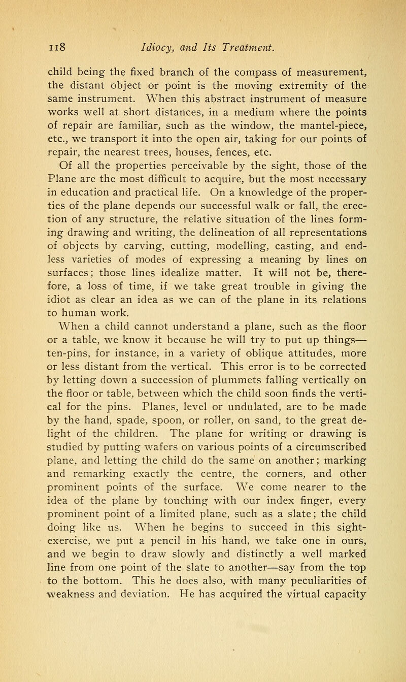 child being the fixed branch of the compass of measurement, the distant object or point is the moving extremity of the same instrument. When this abstract instrument of measure works well at short distances, in a medium where the points of repair are familiar, such as the window, the mantel-piece, etc., we transport it into the open air, taking for our points of repair, the nearest trees, houses, fences, etc. Of all the properties perceivable by the sight, those of the Plane are the most difficult to acquire, but the most necessary in education and practical life. On a knowledge of the proper- ties of the plane depends our successful walk or fall, the erec- tion of any structure, the relative situation of the lines form- ing drawing and writing, the delineation of all representations of objects by carving, cutting, modelling, casting, and end- less varieties of modes of expressing a meaning by lines on surfaces; those lines idealize matter. It will not be, there- fore, a loss of time, if we take great trouble in giving the idiot as clear an idea as we can of the plane in its relations to human work. When a child cannot understand a plane, such as the floor or a table, we know it because he will try to put up things— ten-pins, for instance, in a variety of oblique attitudes, more or less distant from the vertical. This error is to be corrected by letting down a succession of plummets falling vertically on the floor or table, between which the child soon finds the verti- cal for the pins. Planes, level or undulated, are to be made by the hand, spade, spoon, or roller, on sand, to the great de- light of the children. The plane for writing or drawing is studied by putting wafers on various points of a circumscribed plane, and letting the child do the same on another; marking and remarking exactly the centre, the corners, and other prominent points of the surface. We come nearer to the idea of the plane by touching with our index finger, every prominent point of a limited plane, such as a slate; the child doing like us. When he begins to succeed in this sight- exercise, we put a pencil in his hand, we take one in ours, and we begin to draw slowly and distinctly a well marked line from one point of the slate to another—say from the top to the bottom. This he does also, with many peculiarities of weakness and deviation. He has acquired the virtual capacity