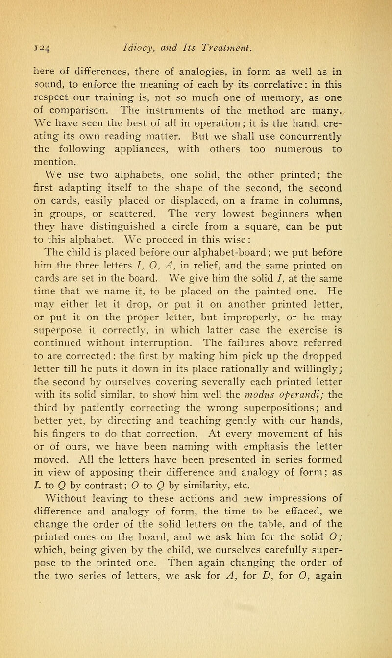 here of differences, there of analogies, in form as well as in sound, to enforce the meaning of each by its correlative: in this respect our training is, not so much one of memory, as one of comparison. The instruments of the method are many. We have seen the best of all in operation; it is the hand, cre- ating its owrn reading matter. But we shall use concurrently the following appliances, with others too numerous to mention. We use two alphabets, one solid, the other printed; the first adapting itself to the shape of the second, the second on cards, easily placed or displaced, on a frame in columns, in groups, or scattered. The very lowest beginners when they have distinguished a circle from a square, can be put to this alphabet. We proceed in this wise: The child is placed before our alphabet-board; we put before him the three letters /, O, A, in relief, and the same printed on cards are set in the board. We give him the solid /, at the same time that we name it, to be placed on the painted one. He may either let it drop, or put it on another printed letter, or put it on the proper letter, but improperly, or he may superpose it correctly, in which latter case the exercise is continued without interruption. The failures above referred to are corrected: the first by making him pick up the dropped letter till he puts it down in its place rationally and willingly; the second by ourselves covering severally each printed letter with its solid similar, to show him well the modus operandi; the third by patiently correcting the wrong superpositions; and better yet, by directing and teaching gently with our hands, his fingers to do that correction. At every movement of his or of ours, we have been naming with emphasis the letter moved. All the letters have been presented in series formed in view of apposing their difference and analogy of form; as L to Q by contrast; O to Q by similarity, etc. Without leaving to these actions and new impressions of difference and analogy of form, the time to be effaced, we change the order of the solid letters on the table, and of the printed ones on the board, and we ask him for the solid O; which, being given by the child, we ourselves carefully super- pose to the printed one. Then again changing the order of the two series of letters, we ask for A, for D, for O, again