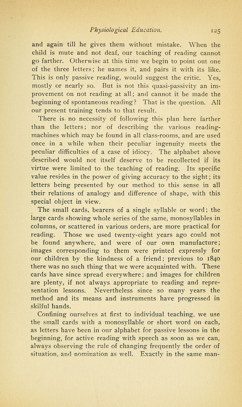 and again till he gives them without mistake. When the child is mute and not deaf, our teaching of reading cannot go farther. Otherwise at this time we begin to point out one of the three letters; he names it, and pairs it with its like. This is only passive reading, would suggest the critic. Yes, mostly or nearly so. But is not this quasi-passivity an im- provement on not reading at all; and cannot it be made the beginning of spontaneous reading? That is the question. All our present training tends to that result. There is no necessity of following this plan here farther than the letters; nor of describing the various reading- machines which may be found in all class-rooms, and are used once in a while when their peculiar ingenuity meets the peculiar difficulties of a case of idiocy. The alphabet above described would not itself deserve to be recollected if its virtue were limited to the teaching of reading. Its specific value resides in the power of giving accuracy to the sight; its letters being presented by our method to this sense in all their relations of analogy and difference of shape, with this special object in view. The small cards, bearers of a single syllable or word; the large cards showing whole series of the same, monosyllables in columns, or scattered in various orders, are more practical for reading. Those we used twenty-eight years ago could not be found anywhere, and were of our own manufacture; images corresponding to them were printed expressly for our children by the kindness of a friend; previous to 1840 there was no such thing that we were acquainted with. These cards have since spread everywhere; and images for children are plenty, if not always appropriate to reading and repre- sentation lessons. Nevertheless since so many years the method and its means and instruments have progressed in skilful hands. Confining ourselves at first to individual teaching, we use the small cards with a monosyllable or short word on each, as letters have been in our alphabet for passive lessons in the beginning, for active reading with speech as soon as we can, always observing the rule of changing frequently the order of situation, and nomination as well. Exactly in the same man-