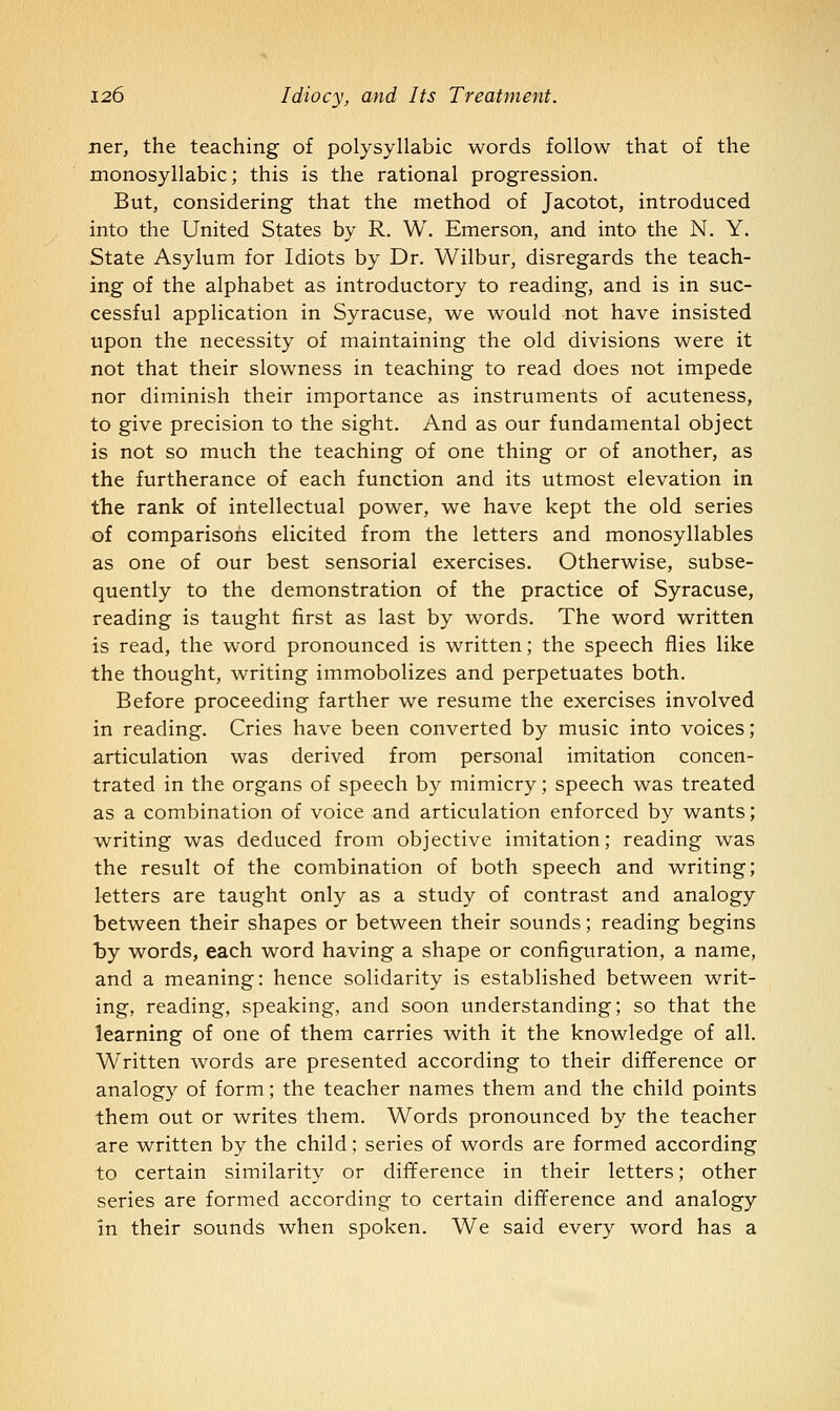 ner, the teaching of polysyllabic words follow that of the monosyllabic; this is the rational progression. But, considering that the method of Jacotot, introduced into the United States by R. W. Emerson, and into the N. Y. State Asylum for Idiots by Dr. Wilbur, disregards the teach- ing of the alphabet as introductory to reading, and is in suc- cessful application in Syracuse, we would not have insisted upon the necessity of maintaining the old divisions were it not that their slowness in teaching to read does not impede nor diminish their importance as instruments of acuteness, to give precision to the sight. And as our fundamental object is not so much the teaching of one thing or of another, as the furtherance of each function and its utmost elevation in the rank of intellectual power, we have kept the old series of comparisons elicited from the letters and monosyllables as one of our best sensorial exercises. Otherwise, subse- quently to the demonstration of the practice of Syracuse, reading is taught first as last by words. The word written is read, the word pronounced is written; the speech flies like the thought, writing immobolizes and perpetuates both. Before proceeding farther we resume the exercises involved in reading. Cries have been converted by music into voices; articulation was derived from personal imitation concen- trated in the organs of speech by mimicry; speech was treated as a combination of voice and articulation enforced by wants; writing was deduced from objective imitation; reading was the result of the combination of both speech and writing; letters are taught only as a study of contrast and analogy between their shapes or between their sounds; reading begins by words, each word having a shape or configuration, a name, and a meaning: hence solidarity is established between writ- ing, reading, speaking, and soon understanding; so that the learning of one of them carries with it the knowledge of all. Written words are presented according to their difiference or analogy of form; the teacher names them and the child points them out or writes them. Words pronounced by the teacher are written by the child; series of words are formed according to certain similarity or difference in their letters; other series are formed according to certain difference and analogy in their sounds when spoken. We said every word has a