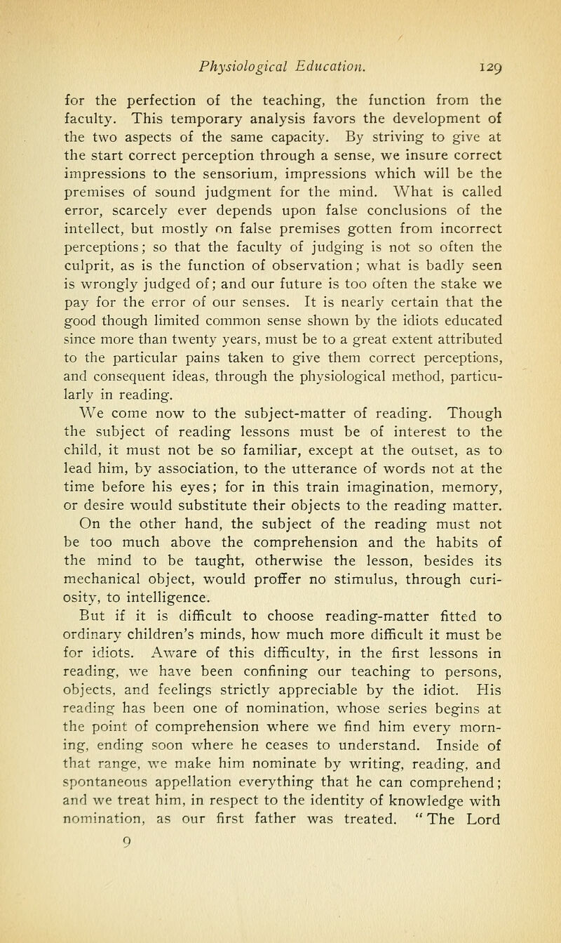 for the perfection of the teaching, the function from the faculty. This temporary analysis favors the development of the two aspects of the same capacity. By striving to give at the start correct perception through a sense, we insure correct impressions to the sensorium, impressions which will be the premises of sound judgment for the mind. What is called error, scarcely ever depends upon false conclusions of the intellect, but mostly on false premises gotten from incorrect perceptions; so that the faculty of judging is not so often the culprit, as is the function of observation; what is badly seen is wrongly judged of; and our future is too often the stake we pay for the error of our senses. It is nearly certain that the good though limited common sense shown by the idiots educated since more than twenty years, must be to a great extent attributed to the particular pains taken to give them correct perceptions, and consequent ideas, through the physiological method, particu- larly in reading. We come now to the subject-matter of reading. Though the subject of reading lessons must be of interest to the child, it must not be so familiar, except at the outset, as to lead him, by association, to the utterance of words not at the time before his eyes; for in this train imagination, memory, or desire would substitute their objects to the reading matter. On the other hand, the subject of the reading must not be too much above the comprehension and the habits of the mind to be taught, otherwise the lesson, besides its mechanical object, would proffer no stimulus, through curi- osity, to intelligence. But if it is difficult to choose reading-matter fitted to ordinary children's minds, how much more difficult it must be for idiots. Aware of this difficulty, in the first lessons in reading, we have been confining our teaching to persons, objects, and feelings strictly appreciable by the idiot. His reading has been one of nomination, whose series begins at the point of comprehension where we find him every morn- ing, ending soon where he ceases to understand. Inside of that range, we make him nominate by writing, reading, and spontaneous appellation everything that he can comprehend; and we treat him, in respect to the identity of knowledge with nomination, as our first father was treated. The Lord