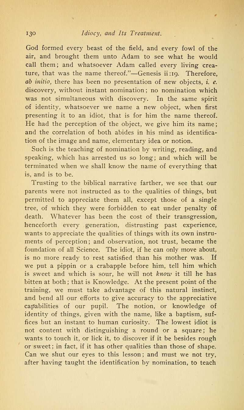 God formed every beast of the field, and every fowl of the air, and brought them unto Adam to see what he would call them; and whatsoever Adam called every living crea- ture, that was the name thereof.—Genesis iiriQ. Therefore, ah initio, there has been no presentation of new objects, i. e. discovery, without instant nomination; no nomination which was not simultaneovis with discovery. In the same spirit of identity, whatsoever we name a new object, when first presenting it to an idiot, that is for him the name thereof. He had the perception of the object, we give him its name; and the correlation of both abides in his mind as identifica- tion of the image and name, elementary idea or notion. Such is the teaching of nomination by writing, reading, and speaking, which has arrested us so long; and which will be terminated when we shall know the name of everything that is, and is to be. Trusting to the biblical narrative farther, we see that our parents w^ere not instructed as to the qualities of things, but permitted to appreciate them all, except those of a single tree, of which they were forbidden to eat under penalty of death. Whatever has been the cost of their transgression, henceforth every generation, distrusting past experience, wants to appreciate the qualities of things with its own instru- ments of perception; and observation, not trust, became the foundation of all Science. The idiot, if he can only move about, is no more ready to rest satisfied than his mother was. If we put a pippin or a crabapple before him, tell him which is sweet and which is sour, he will not know it till he has bitten at both; that is Knowledge. At the present point of the training, we must take advantage of this natural instinct, and bend all our efforts to give accuracy to the appreciative capabilities of our pupil. The notion, or knowledge of identity of things, given with the name, like a baptism, suf- fices but an instant to human curiosity. The lowest idiot is not content with distinguishing a round or a square; he wants to touch it, or lick it, to discover if it be besides rough or sweet; in fact, if it has other qualities than those of shape. Can we shut our eyes to this lesson; and must we not try, after having taught the identification by nomination, to teach