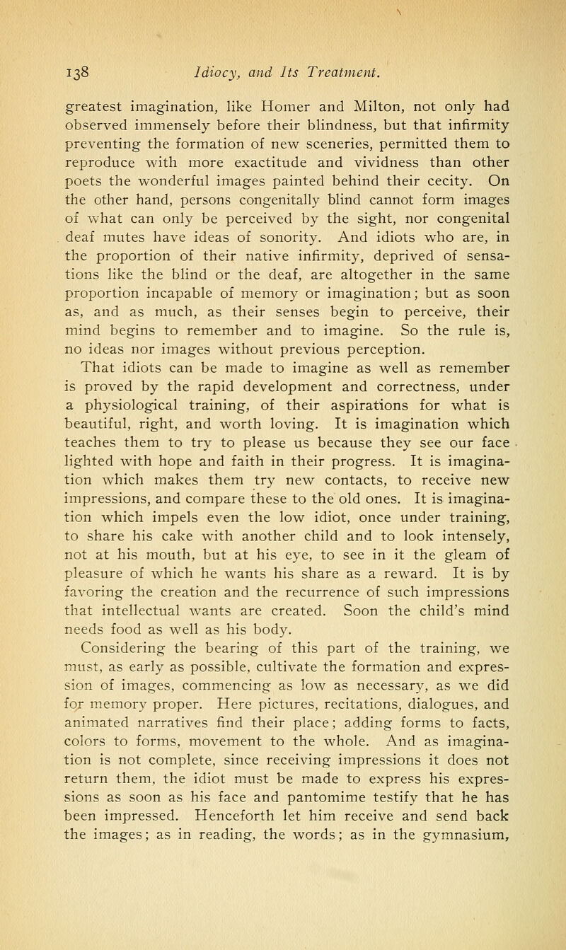 greatest imagination, like Homer and Milton, not only had observed immensely before their blindness, but that infirmity preventing the formation of new sceneries, permitted them to reproduce v^dth more exactitude and vividness than other poets the wonderful images painted behind their cecity. On the other hand, persons congenitally blind cannot form images of Vvhat can only be perceived by the sight, nor congenital deaf mutes have ideas of sonority. And idiots who are, in the proportion of their native infirmity, deprived of sensa- tions like the blind or the deaf, are altogether in the same proportion incapable of memory or imagination; but as soon as, and as much, as their senses begin to perceive, their mind begins to remember and to imagine. So the rule is, no ideas nor images without previous perception. That idiots can be made to imagine as well as remember is proved by the rapid development and correctness, under a physiological training, of their aspirations for what is beautiful, right, and worth loving. It is imagination which teaches them to try to please us because they see our face lighted with hope and faith in their progress. It is imagina- tion which makes them try new contacts, to receive new impressions, and compare these to the old ones. It is imagina- tion which impels even the low idiot, once under training, to share his cake with another child and to look intensely, not at his mouth, but at his eye, to see in it the gleam of pleasure of which he wants his share as a reward. It is by favoring the creation and the recurrence of such impressions that intellectual wants are created. Soon the child's mind needs food as well as his body. Considering the bearing of this part of the training, we must, as early as possible, cultivate the formation and expres- sion of images, commencing as low as necessary, as we did for memory proper. Here pictures, recitations, dialogues, and animated narratives find their place; adding forms to facts, colors to forms, movement to the whole. And as imagina- tion is not complete, since receiving impressions it does not return them, the idiot must be made to express his expres- sions as soon as his face and pantomime testify that he has been impressed. Henceforth let him receive and send back the images; as in reading, the words; as in the gymnasium.
