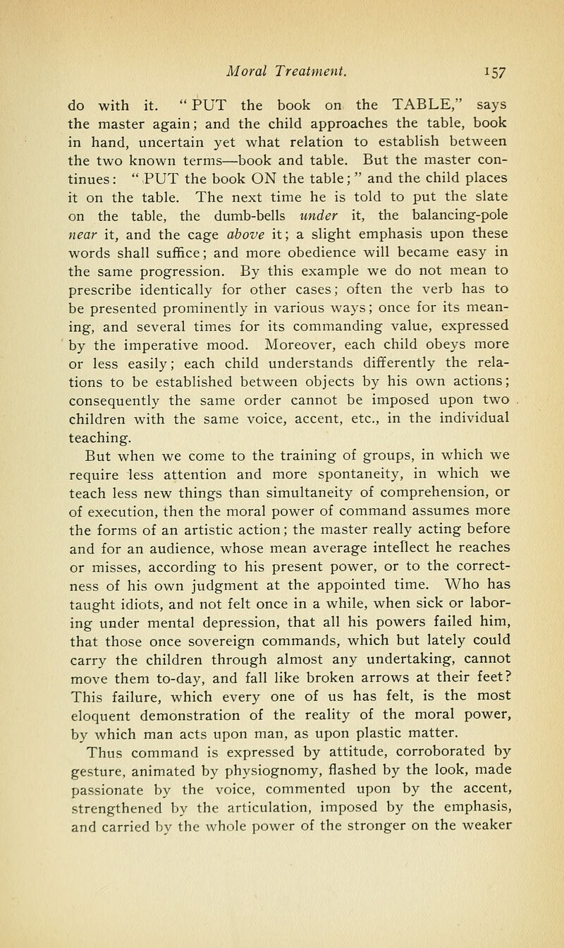 do with it. PUT the book on the TABLE, says the master again; and the child approaches the table, book in hand, uncertain yet what relation to establish between the two known terms—book and table. But the master con- tinues :  PUT the book ON the table;  and the child places it on the table. The next time he is told to put the slate on the table, the dumb-bells under it, the balancing-pole near it, and the cage above it; a slight emphasis upon these words shall suffice; and more obedience will became easy in the same progression. By this example we do not mean to prescribe identically for other cases; often the verb has to be presented prominently in various ways; once for its mean- ing, and several times for its commanding value, expressed by the imperative mood. Moreover, each child obeys more or less easily; each child understands differently the rela- tions to be established between objects by his own actions; consequently the same order cannot be imposed upon two children with the same voice, accent, etc., in the individual teaching. But when we come to the training of groups, in which we require less attention and more spontaneity, in which we teach less new things than simultaneity of comprehension, or of execution, then the moral power of command assumes more the forms of an artistic action; the master really acting before and for an audience, whose mean average intellect he reaches or misses, according to his present power, or to the correct- ness of his own judgment at the appointed time. Who has taught idiots, and not felt once in a while, when sick or labor- ing under mental depression, that all his powers failed him, that those once sovereign commands, which but lately could carry the children through almost any undertaking, cannot move them to-day, and fall like broken arrows at their feet? This failure, which every one of us has felt, is the most eloquent demonstration of the reality of the moral power, by which man acts upon man, as upon plastic matter. Thus command is expressed by attitude, corroborated by gesture, animated by physiognomy, flashed by the look, made passionate by the voice, commented upon by the accent, strengthened by the articulation, imposed by the emphasis, and carried by the whole power of the stronger on the weaker