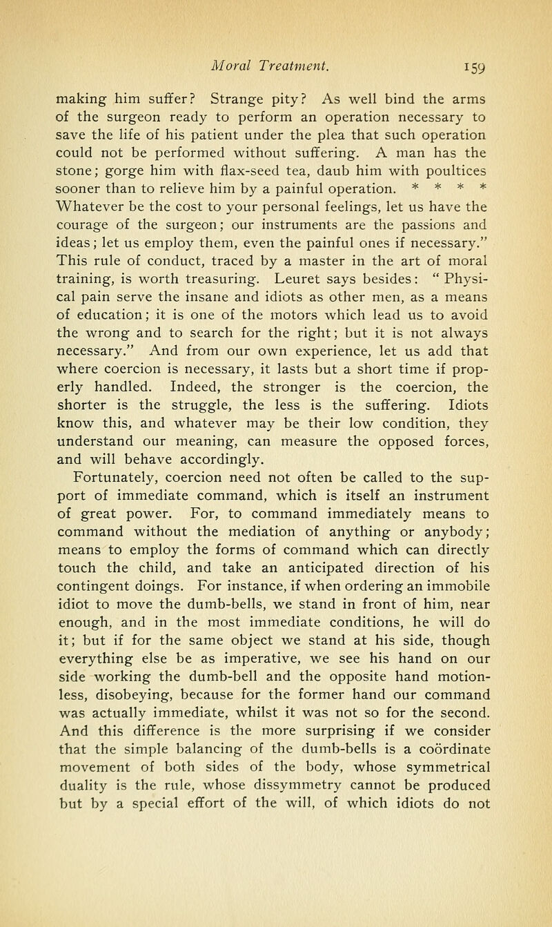 making him suffer? Strange pity? As well bind the arms of the surgeon ready to perform an operation necessary to save the life of his patient under the plea that such operation could not be performed without suffering. A man has the stone; gorge him with flax-seed tea, daub him with poultices sooner than to relieve him by a painful operation. * * * * Whatever be the cost to your personal feelings, let us have the courage of the surgeon; our instruments are the passions and ideas; let us employ them, even the painful ones if necessary. This rule of conduct, traced by a master in the art of moral training, is worth treasuring. Leuret says besides:  Physi- cal pain serve the insane and idiots as other men, as a means of education; it is one of the motors which lead us to avoid the wrong and to search for the right; but it is not always necessary. And from our own experience, let us add that where coercion is necessary, it lasts but a short time if prop- erly handled. Indeed, the stronger is the coercion, the shorter is the struggle, the less is the suffering. Idiots know this, and whatever may be their low condition, they understand our meaning, can measure the opposed forces, and will behave accordingly. Fortunately, coercion need not often be called to the sup- port of immediate command, which is itself an instrument of great power. For, to command immediately means to command without the mediation of anything or anybody; means to employ the forms of command which can directly touch the child, and take an anticipated direction of his contingent doings. For instance, if when ordering an immobile idiot to move the dumb-bells, we stand in front of him, near enough, and in the most immediate conditions, he will do it; but if for the same object we stand at his side, though everything else be as imperative, we see his hand on our side working the dumb-bell and the opposite hand motion- less, disobeying, because for the former hand our command was actually immediate, whilst it was not so for the second. And this difference is the more surprising if we consider that the simple balancing of the dumb-bells is a coordinate movement of both sides of the body, whose symmetrical duality is the rule, whose dissymmetry cannot be produced but by a special effort of the will, of which idiots do not